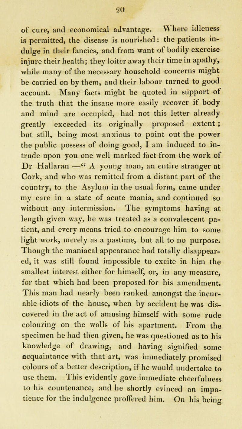 of cure, and economical advantage. Where idleness is permitted, the disease is nourished: the patients in- dulge in their fancies, and from want of bodily exercise injure their health; they loiter away their time in apathy, while many of the necessary household concerns might be carried on by them, and their labour turned to good account. Many facts might be quoted in support of the truth that the insane more easily recover if body and mind are occupied, had not this letter already greatly exceeded its originally proposed extent; but still, being most anxious to point out the power the public possess of doing good, I am induced to in- trude upon you one well marked fact from the work of Dr Hallaran — A young man, an entire stranger at Cork, and who was remitted from a distant part of the country, to the Asylum in the usual form, came under my care in a state of acute mania, and continued so without any intermission. The symptoms having at length given way, he was treated as a convalescent pa- tient, and every means tried to encourage him to some light work, merely as a pastime, but all to no purpose. Though the maniacal appearance had totally disappear- ed, it was still found impossible to excite in him the smallest interest either for himself, or, in any measure, for that which had been proposed for his amendment. This man had nearly been ranked amongst the incur- able idiots of the house, when by accident he was dis- covered in the act of amusing himself with some rude colouring on the walls of his apartment. From the specimen he had then given, he was questioned as to his knowledge of drawing, and having signified some acquaintance with that art, was immediately promised colours of a better description, if he would undertake to use them. This evidently gave immediate cheerfulness to his countenance, and he shortly evinced an impa- tience for the indulgence proffered him. On his beinjf