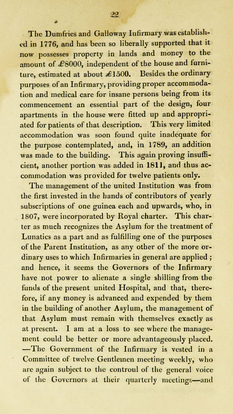 * The Dumfries and Galloway Infirmary was establish- ed in 1776, and has been so liberally supported that it now possesses property in lands and money to the amount of .fSOOO, independent of the house and furni- ture, estimated at about ^£1500. Besides the ordinary purposes of an Infirmary, providing proper accommoda- tion and medical care for insane persons being from its commencement an essential part of the design, four apartments in the house were fitted up and appropri- ated for patients of that description. This very limited accommodation was soon found quite inadequate for the purpose contemplated, and, in 1789, an addition was made to the building. This again proving insuffi- cient, another portion was added in 1811, and thus ac- commodation was provided for twelve patients only. The management of the united Institution was from the first invested in the hands of contributors of yearly subscriptions of one guinea each and upwards, who, in 1807, were incorporated by Royal charter. This char- ter as mueh recognizes the Asylum for the treatment of Lunatics as a part and as fulfilling one of the purposes of the Parent Institution, as any other of the more or- dinary uses to which Infirmaries in general are applied ; and hence, it seems the Governors of the Infirmary have not power to alienate a single shilling from the funds of the present united Hospital, and that, there- fore, if any money is advanced and expended by them in the building of another Asylum, the management of that Asylum must remain with themselves exactly as at present. I am at a loss to see where the manage- ment could be better or more advantageously placed. —The Government of the Infirmary is vested in a Committee of twelve Gentlemen meeting weekly, who arc again subject to the controul of the general voice of the Governors at their quarterly meetings—and