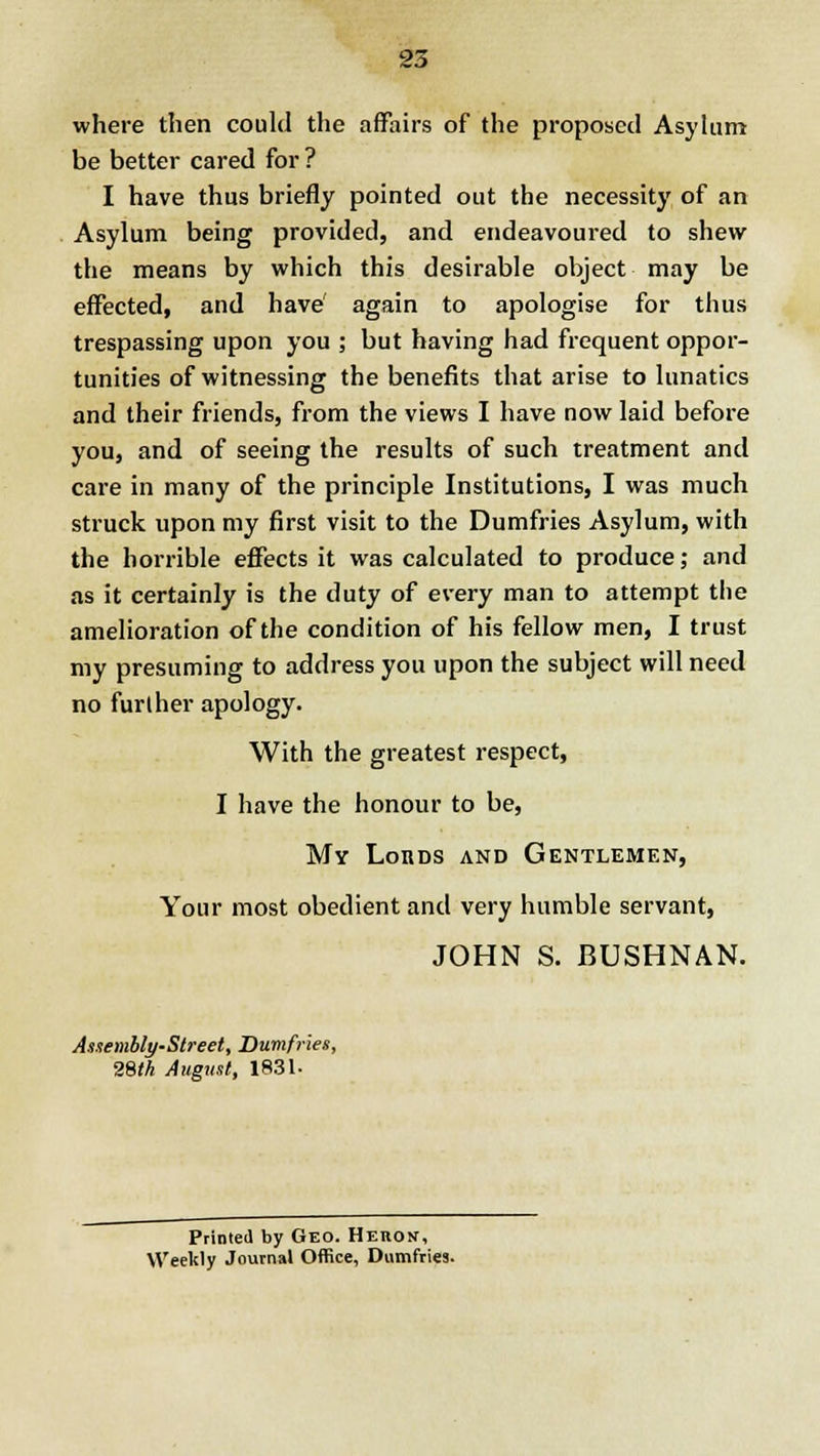 where then could the affairs of the proposed Asylum be better cared for ? I have thus briefly pointed out the necessity of an Asylum being provided, and endeavoured to shew the means by which this desirable object may be effected, and have' again to apologise for thus trespassing upon you ; but having had frequent oppor- tunities of witnessing the benefits that arise to lunatics and their friends, from the views I have now laid before you, and of seeing the results of such treatment and care in many of the principle Institutions, I was much struck upon my first visit to the Dumfries Asylum, with the horrible effects it was calculated to produce; and as it certainly is the duty of every man to attempt the amelioration of the condition of his fellow men, I trust my presuming to address you upon the subject will need no further apology. With the greatest respect, I have the honour to be, My Lords and Gentlemen, Your most obedient and very humble servant, JOHN S. BUSHNAN. Assembly-Street, Dumfries, 28tk August, 1831. Printed by Geo. Heron, Weeltly Journal Office, Dumfries.