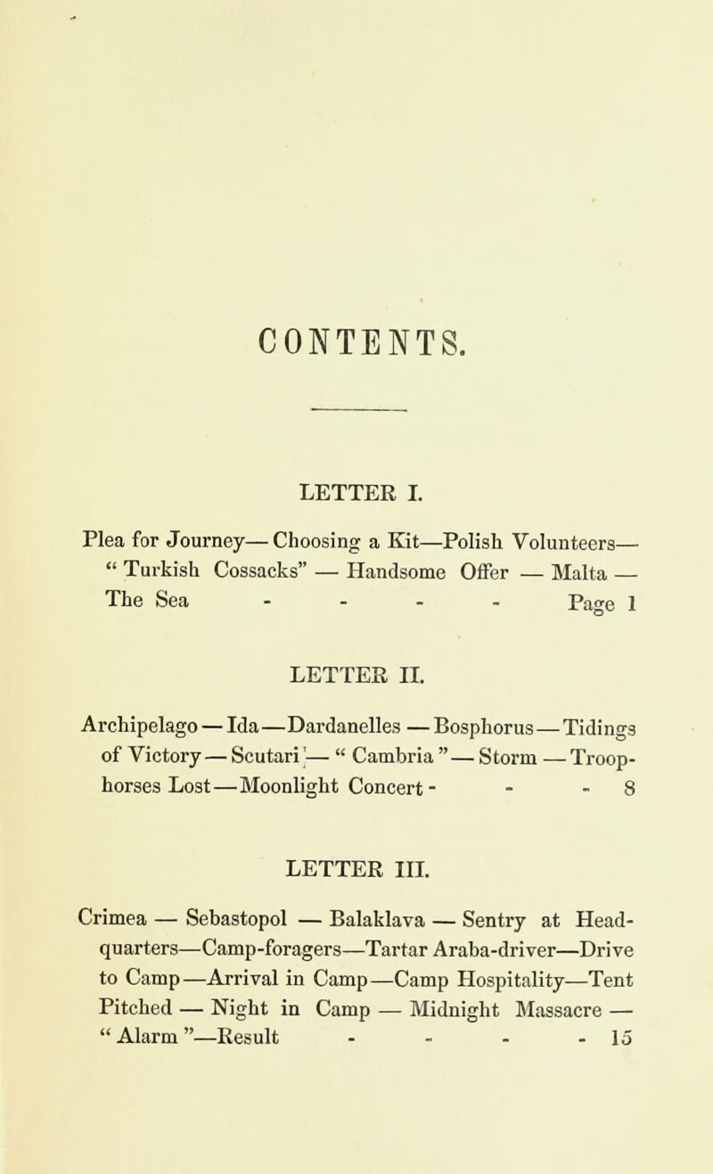 CONTENTS. LETTER I. Plea for Journey— Choosing a Kit—Polish Volunteers—  Turkish Cossacks — Handsome Offer ■— Malta — The Sea .... page j LETTER II. Archipelago — Ida—Dardanelles — Bosphorus—Tidings of Victory— Scutari'—  Cambria — Storm —-Troop- horses Lost—Moonlight Concert - - - 8 LETTER III. Crimea — Sebastopol — Balaklava — Sentry at Head- quarters—Camp-foragers—Tartar Araba-driver—Drive to Camp—Arrival in Camp—Camp Hospitality—Tent Pitched — Night in Camp — Midnight Massacre —  Alarm —Result - - - - 15