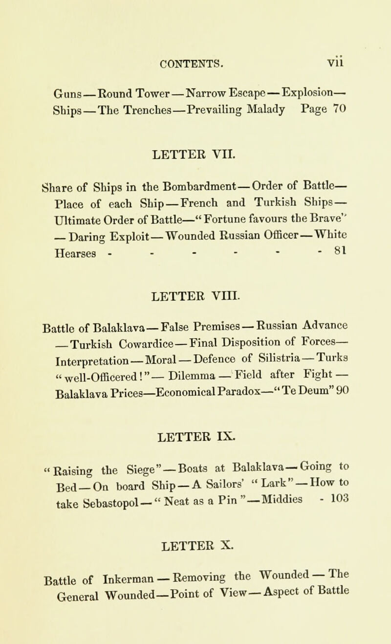 Guns—Round Tower—Narrow Escape — Explosion— Ships—The Trenches—Prevailing Malady Page 70 LETTER VII. Share of Ships in the Bombardment—Order of Battle— Place of each Ship—French and Turkish Ships — Ultimate Order of Battle— Fortune favours the Brave' — Daring Exploit—Wounded Russian Officer—White Hearses - - - - * - 81 LETTER Vffl. Battle of Balaklava—False Premises — Russian Advance — Turkish Cowardice—Final Disposition of Forces- Interpretation—Moral—Defence of Silistria—Turks  well-Officered! — Dilemma — Field after Fight — Balaklava Prices—Economical Paradox— Te Deum 90 LETTER IX. Raising the Siege —Boats at Balaklava—Going to Bed—On board Ship —A Sailors' Lark —How to take Sebastopol-  Neat as a Pin —Middies - 103 LETTER X. Battle of Inkerman —Removing the Wounded —The General Wounded—Point of View—Aspect of Battle