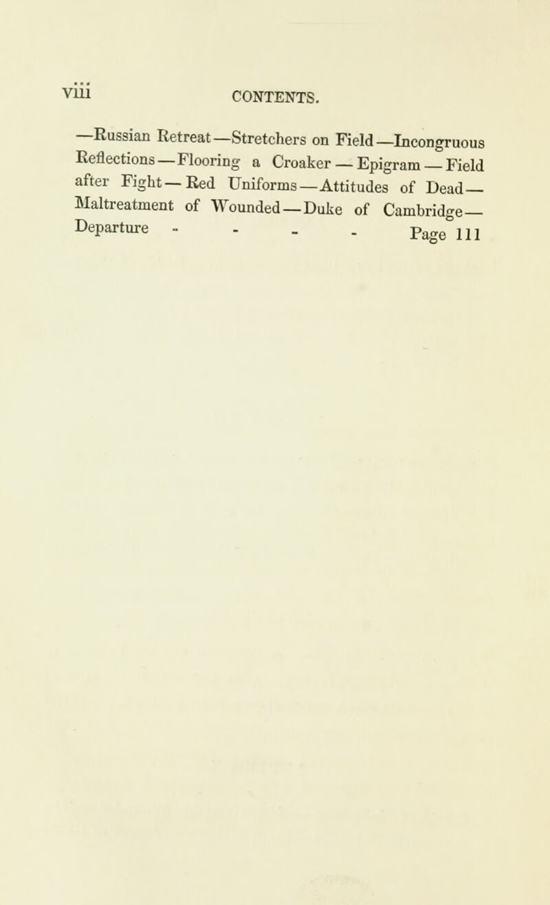 —Eussian Retreat—Stretchers on Field—Incongruous Reflections—Flooring a Croaker — Epigram — Field after Fight—Red Uniforms—Attitudes of Dead- Maltreatment of Wounded—Duke of Cambridge— Departure - - . . Page 111