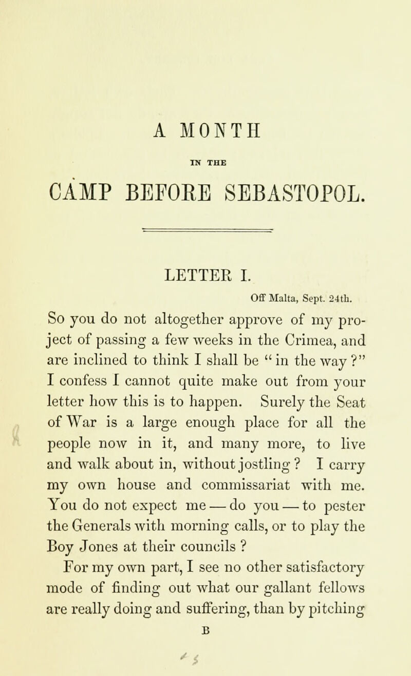 A MONTH IN THE CAMP BEFORE SEBASTOPOL. LETTER I. Off Malta, Sept. 24th. So you do not altogether approve of my pro- ject of passing a few weeks in the Crimea, and are inclined to think I shall be  in the way ? I confess I cannot quite make out from your letter how this is to happen. Surely the Seat of War is a large enough place for all the people now in it, and many more, to live and walk about in, without jostling? I carry my own house and commissariat with me. You do not expect me — do you — to pester the Generals with morning calls, or to play the Boy Jones at their councils ? For my own pai't, I see no other satisfactory mode of finding out what our gallant fellows are really doing and suffering, than by pitching B