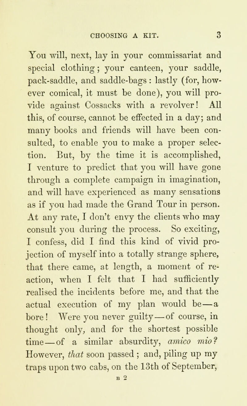 You will, next, lay in your commissariat and special clothing; your canteen, your saddle, pack-saddle, and saddle-bags : lastly (for, how- ever comical, it must be done), you will pro- vide against Cossacks with a revolver! All this, of course, cannot be effected in a day; and many books and friends will have been con- sulted, to enable you to make a proper selec- tion. But, by the time it is accomplished, I venture to predict that you will have gone through a complete campaign in imagination, and will have experienced as many sensations as if you had made the Grand Tour in person. At any rate, I don't envy the clients who may consult you during the process. So exciting, I confess, did I find this kind of vivid pro- jection of myself into a totally strange sphere, that there came, at length, a moment of re- action, when I felt that I had sufficiently realised the incidents before me, and that the actual execution of my plan would be—a bore ! Were you never guilty—of course, in thought only, and for the shortest possible time — of a similar absurdity, amico mio? However, that soon passed ; and, piling up my traps upon two cabs, on the 13th of September, B 2