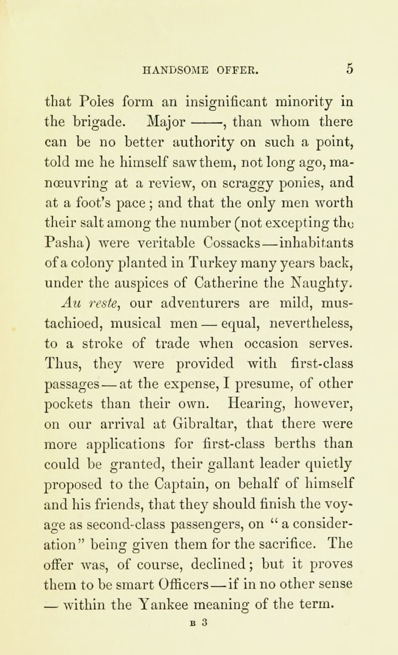 that Poles form an insignificant minority in the brigade. Major , than whom there can be no better authority on such a point, told me he himself saw them, not long ago, ma- noeuvring at a review, on scraggy ponies, and at a foot's pace; and that the only men worth their salt among the number (not excepting thy Pasha) were veritable Cossacks—inhabitants of a colony planted in Turkey many years back, under the auspices of Catherine the Naughty. Au reste, our adventurers are mild, mus- tachioed, musical men — equal, nevertheless, to a stroke of trade when occasion serves. Thus, they were provided with first-class passages — at the expense, I presume, of other pockets than their own. Hearing, however, on our arrival at Gibraltar, that there were more applications for first-class berths than could be granted, their gallant leader quietly proposed to the Captain, on behalf of himself and his friends, that they should finish the voy- age as second-class passengers, on  a consider- ation being given them for the sacrifice. The offer was, of course, declined; but it proves them to be smart Officers—if in no other sense — within the Yankee meaning of the term. B 3