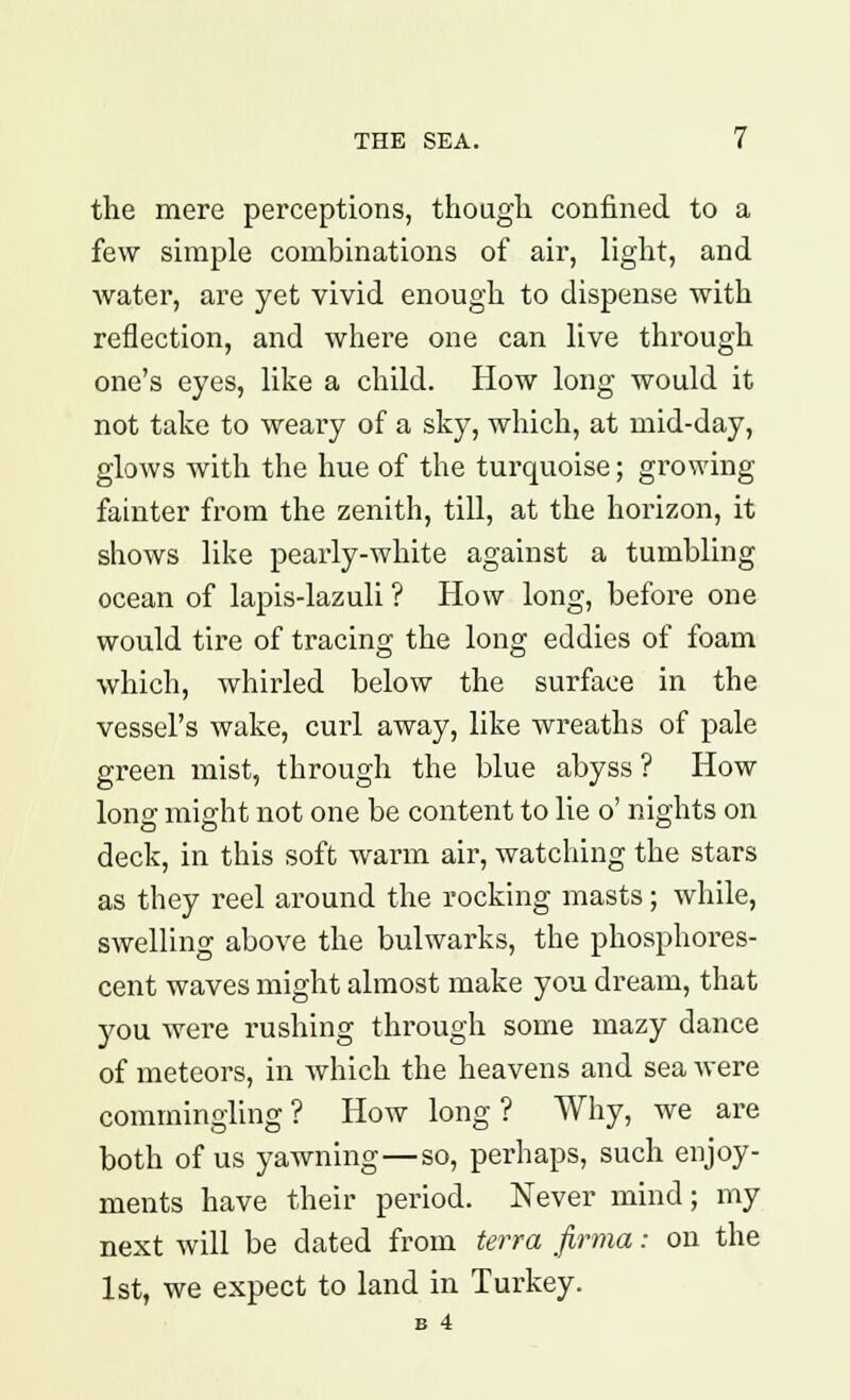 the mere perceptions, though confined to a few simple combinations of air, light, and water, are yet vivid enough to dispense with reflection, and where one can live through one's eyes, like a child. How long would it not take to weary of a sky, which, at mid-day, glows with the hue of the turquoise; growing fainter from the zenith, till, at the horizon, it shows like pearly-white against a tumbling ocean of lapis-lazuli ? How long, before one would tire of tracing the long eddies of foam which, whirled below the surface in the vessel's wake, curl away, like wreaths of pale green mist, through the blue abyss ? How long might not one be content to lie o' nights on deck, in this soft warm air, watching the stars as they reel around the rocking masts; while, swelling above the bulwarks, the phosphores- cent waves might almost make you dream, that you were rushing through some mazy dance of meteors, in which the heavens and sea were commingling? How long? Why, we are both of us yawning—so, perhaps, such enjoy- ments have their period. Never mind; my next will be dated from terra firma: on the 1st, we expect to land in Turkey.