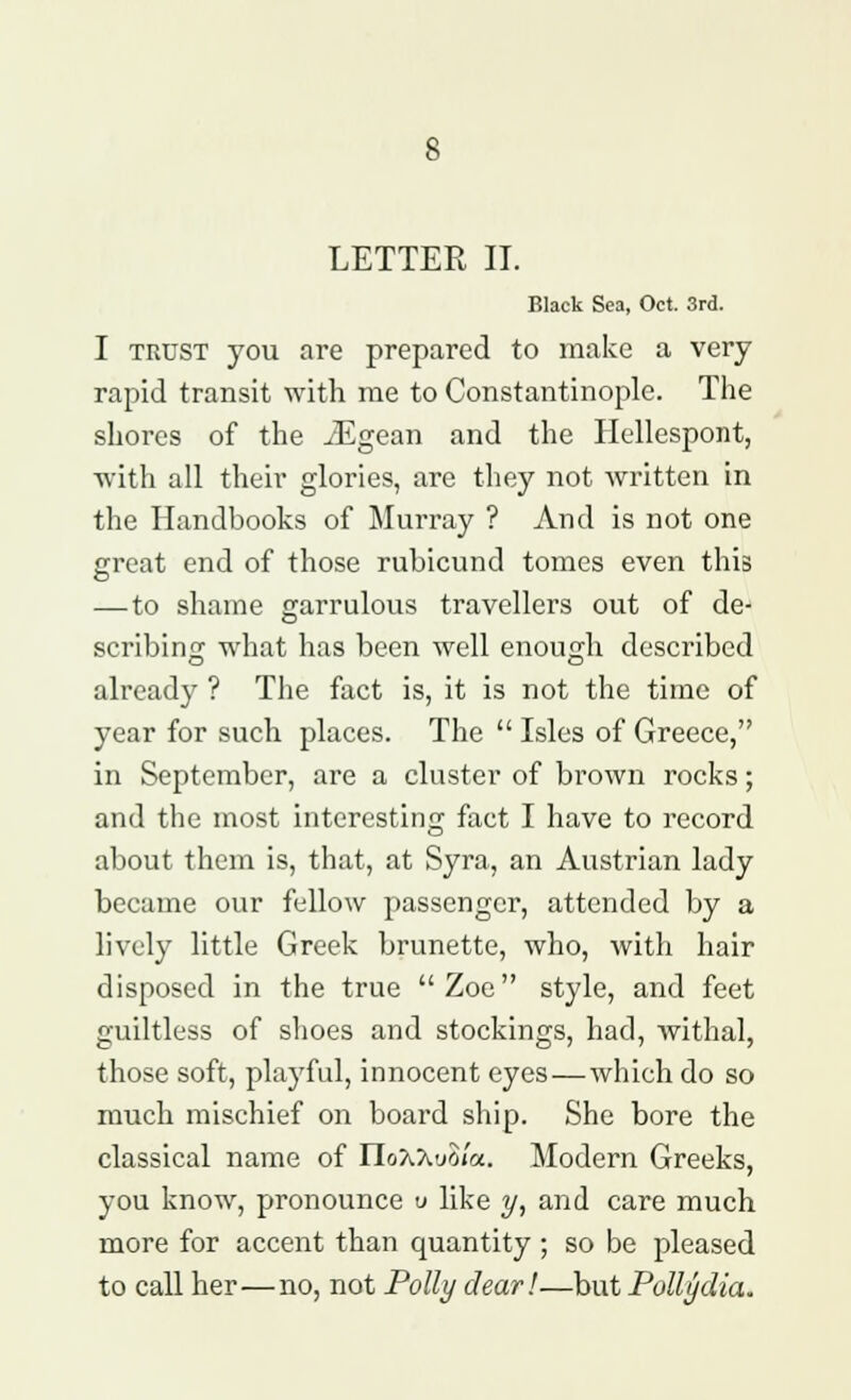 LETTER II. Black Sea, Oct. 3rd. I trust you are prepared to make a very rapid transit with me to Constantinople. The shores of the iEgean and the Hellespont, with all their glories, are they not written in the Handbooks of Murray ? And is not one great end of those rubicund tomes even this — to shame garrulous travellers out of de- scribing what has been well enough described already ? The fact is, it is not the time of year for such places. The  Isles of Greece, in September, are a cluster of brown rocks; and the most interesting fact I have to record about them is, that, at Syra, an Austrian lady became our fellow passenger, attended by a lively little Greek brunette, who, with hair disposed in the true Zoe style, and feet guiltless of shoes and stockings, had, withal, those soft, playful, innocent eyes—which do so much mischief on board ship. She bore the classical name of IIo7l7iu$/<x. Modern Greeks, you know, pronounce v like y, and care much more for accent than quantity ; so be pleased to call her—no, not Polly dear!—but Polly dia.