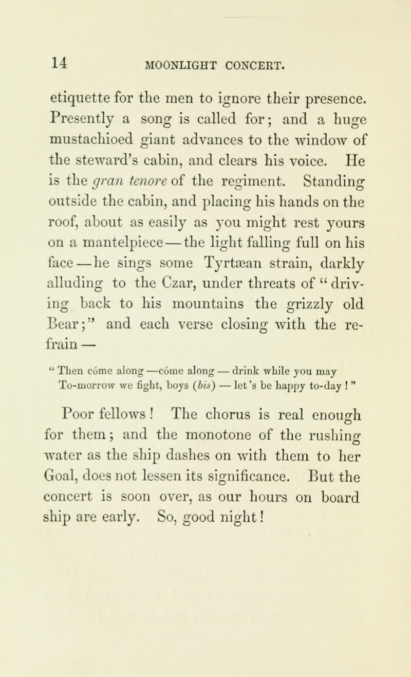 etiquette for the men to ignore their presence. Presently a song is called for; and a huge mustachioed giant advances to the window of the steward's cabin, and clears his voice. He is the gran tenore of the regiment. Standing outside the cabin, and placing his hands on the roof, about as easily as you might rest yours on a mantelpiece — the light falling full on his face—he sings some Tyrtaaan strain, darkly alluding to the Czar, under threats of  driv- ing back to his mountains the grizzly old Bear; and each verse closing with the re- frain —  Then come along —come along — drink while you may To-morrow we fight, boys (bis) — let's be happy to-day !  Poor fellows ! The chorus is real enough for them; and the monotone of the rushing water as the ship dashes on with them to her Goal, does not lessen its significance. But the concert is soon over, as our hours on board ship are early. So, good night!