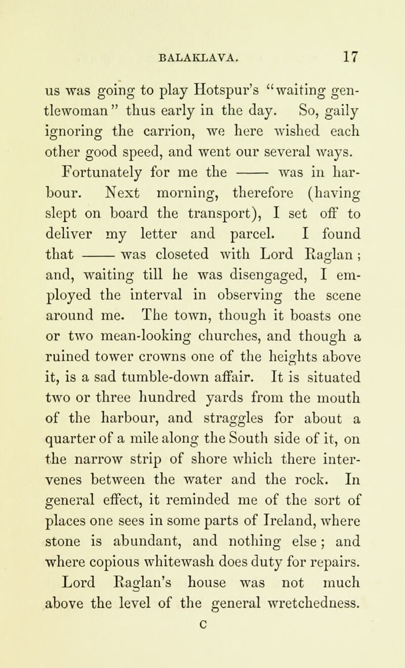us was going to play Hotspur's waiting gen- tlewoman  thus early in the day. So, gaily ignoring the carrion, we here wished each other good speed, and went our several ways. Fortunately for me the was in har- bour. Next morning, therefore (having slept on board the transport), I set off to deliver my letter and parcel. I found that was closeted with Lord Raglan ; and, waiting till he was disengaged, I em- ployed the interval in observing the scene around me. The town, though it boasts one or two mean-looking churches, and though a ruined tower crowns one of the heights above it, is a sad tumble-down affair. It is situated two or three hundred yards from the mouth of the harbour, and straggles for about a quarter of a mile along the South side of it, on the narrow strip of shore which there inter- venes between the water and the rock. In general effect, it reminded me of the sort of places one sees in some parts of Ireland, where stone is abundant, and nothing else; and where copious whitewash does duty for repairs. Lord Raglan's house was not much above the level of the general wretchedness.