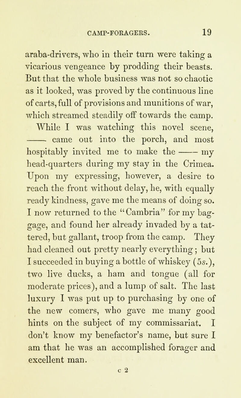 araba-drivers, who in their turn were taking a vicarious vengeance by prodding their beasts. But that the whole business was not so chaotic as it looked, was proved by the continuous line of carts, full of provisions and munitions of war, which streamed steadily off towards the camp. While I was Avatching this novel scene, came out into the porch, and most hospitably invited me to make the my head-quarters during my stay in the Crimea. Upon my expressing, however, a desire to reach the front without delay, he, with equally ready kindness, gave me the means of doing so. I now returned to the Cambria for my bag- gage, and found her already invaded by a tat- tered, but gallant, troop from the camp. They had cleaned out pretty nearly everything; but I succeeded in buying a bottle of whiskey (5s.), two live ducks, a ham and tongue (all for moderate prices), and a lump of salt. The last luxury I was put up to purchasing by one of the new comers, who gave me many good hints on the subject of my commissariat. I don't know my benefactor's name, but sure I am that he was an accomplished forager and excellent man.