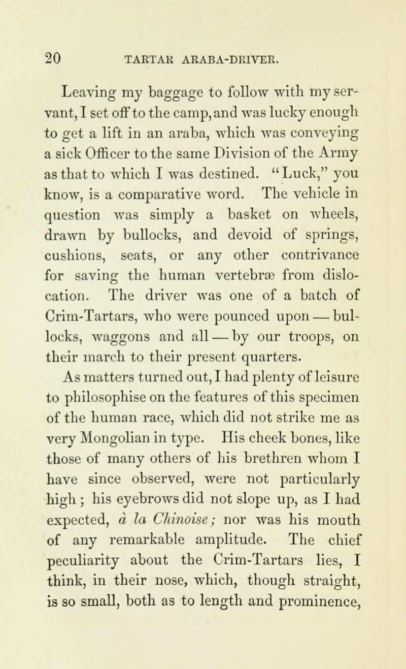 Leaving my baggage to follow with my ser- vant, I set off to the camp,and was lucky enough to get a lift in an araba, which was conveying a sick Officer to the same Division of the Army as that to which I was destined. Luck, you know, is a comparative word. The vehicle in question was simply a basket on wheels, drawn by bullocks, and devoid of springs, cushions, seats, or any other contrivance for saving the human vertebra? from dislo- cation. The driver was one of a batch of Crim-Tartars, who were pounced upon — bul- locks, waggons and all — by our troops, on their march to their present quarters. As matters turned out, I had plenty of leisure to philosophise on the features of this specimen of the human race, which did not strike me as very Mongolian in type. His cheek bones, like those of many others of his brethren whom I have since observed, were not particularly high ; his eyebrows did not slope up, as I had expected, a la Chinoise; nor was his mouth of any remarkable amplitude. The chief peculiarity about the Crim-Tartars lies, I think, in their nose, which, though straight, is so small, both as to length and prominence,