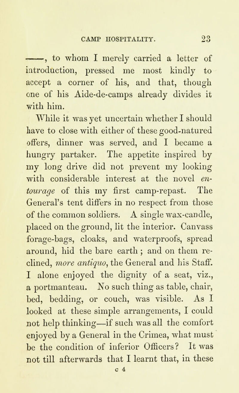 , to whom I merely carried a letter of introduction, pressed me most kindly to accept a corner of his, and that, though one of his Aide-de-camps already divides it with him. While it was yet uncertain whether I should Lave to close with either of these good-natured offers, dinner was served, and I became a hungry partaker. The appetite inspired by my long drive did not prevent my looking with considerable interest at the novel en- tourage of this my first camp-repast. The General's tent differs in no respect from those of the common soldiers. A single wax-candle, placed on the ground, lit the interior. Canvass forage-bags, cloaks, and waterproofs, spread around, hid the bare earth ; and on them re- clined, more antiquo, the General and his Staff. I alone enjoyed the dignity of a seat, viz., a portmanteau. No such thing as table, chair, bed, bedding, or couch, was visible. As I looked at these simple arrangements, I could not help thinking—if such was all the comfort enjoyed by a General in the Crimea, what must be the condition of inferior Officers ? It was not till afterwards that I learnt that, in these