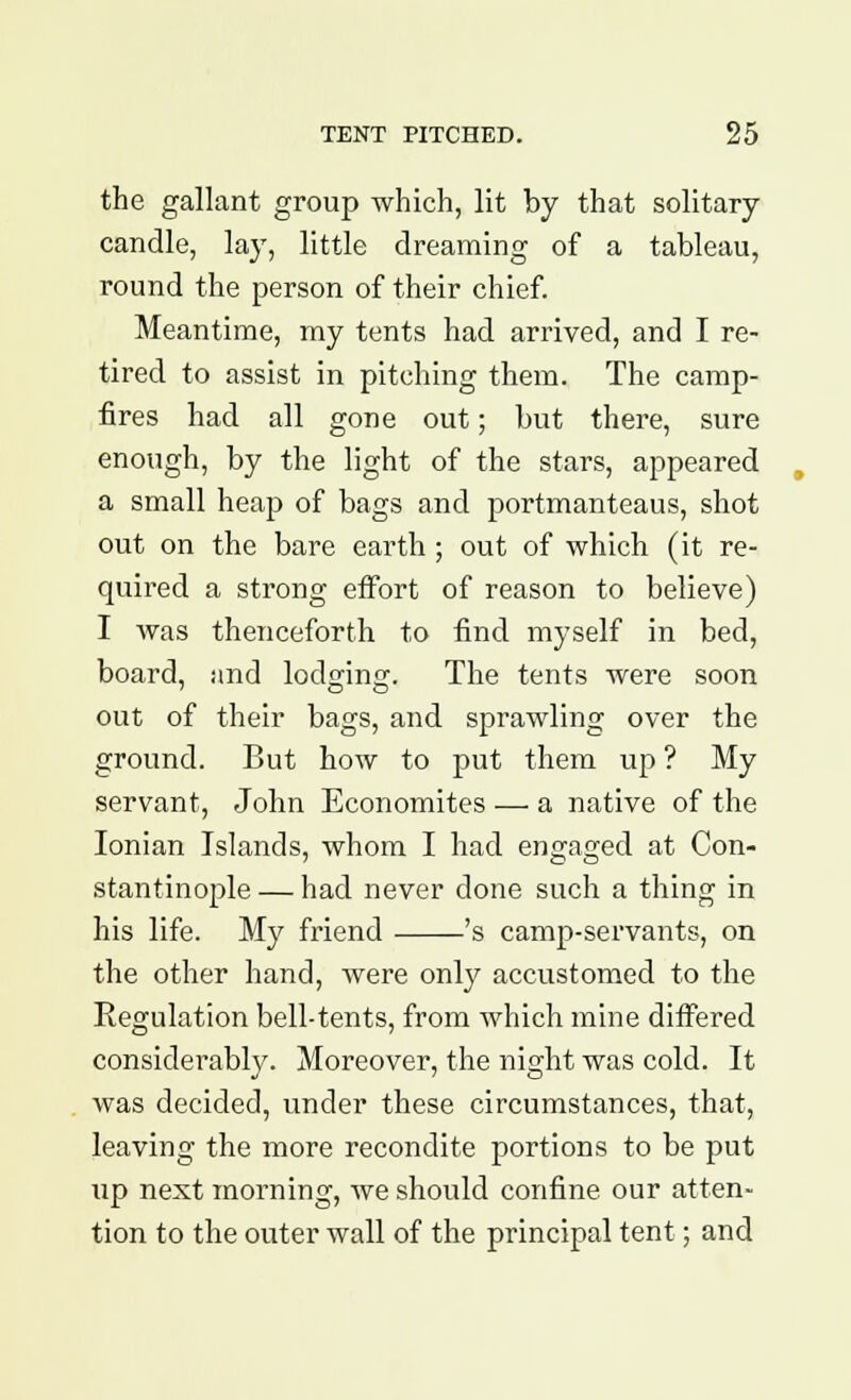 the gallant group which, lit by that solitary- candle, lay, little dreaming of a tableau, round the person of their chief. Meantime, my tents had arrived, and I re- tired to assist in pitching them. The camp- fires had all gone out; but there, sure enough, by the light of the stars, appeared a small heap of bags and portmanteaus, shot out on the bare earth ; out of which (it re- quired a strong effort of reason to believe) I was thenceforth to find myself in bed, board, and lodging. The tents were soon out of their bags, and sprawling over the ground. But how to put them up ? My servant, John Economites — a native of the Ionian Islands, whom I had engaged at Con- stantinople — had never done such a thing in his life. My friend 's camp-servants, on the other hand, were only accustomed to the Regulation bell-tents, from which mine differed considerably. Moreover, the night was cold. It was decided, under these circumstances, that, leaving the more recondite portions to be put up next morning, we should confine our atten- tion to the outer wall of the principal tent; and