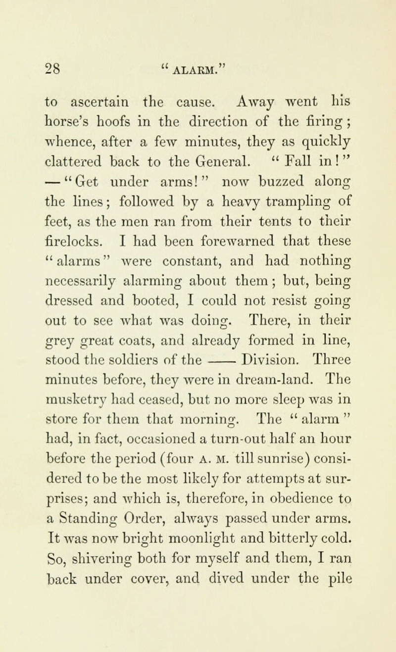 to ascertain the cause. Away went his horse's hoofs in the direction of the firing; whence, after a few minutes, they as quickly clattered back to the General.  Fall in!  — Get under arms! now buzzed along the lines; followed by a heavy trampling of feet, as the men ran from their tents to their firelocks. I had been forewarned that these  alarms were constant, and had nothing necessarily alarming about them; but, being dressed and booted, I could not resist going out to see what was doing. There, in their grey great coats, and already formed in line, stood the soldiers of the Division. Three minutes before, they were in dream-land. The musketry had ceased, but no more sleep was in store for them that morning. The  alarm  had, in fact, occasioned a turn-out half an hour before the period (four a. m. till sunrise) consi- dered to be the most likely for attempts at sur- prises; and which is, therefore, in obedience to a Standing Order, always passed under arms. It was now bright moonlight and bitterly cold. So, shivering both for myself and them, I ran back under cover, and dived under the pile