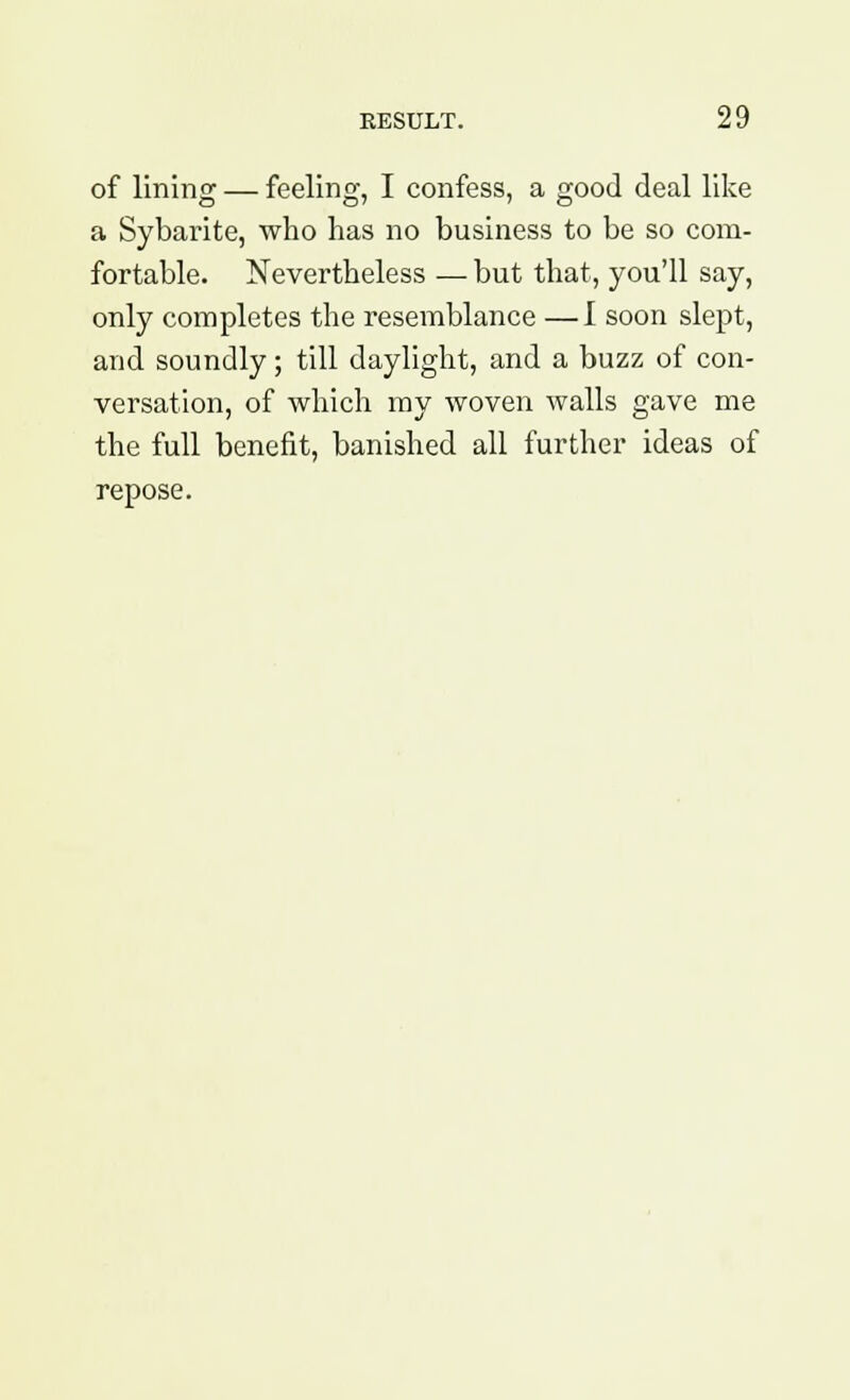 of lining — feeling, I confess, a good deal like a Sybarite, who has no business to be so com- fortable. Nevertheless — but that, you'll say, only completes the resemblance —I soon slept, and soundly; till daylight, and a buzz of con- versation, of which my woven walls gave me the full benefit, banished all further ideas of repose.