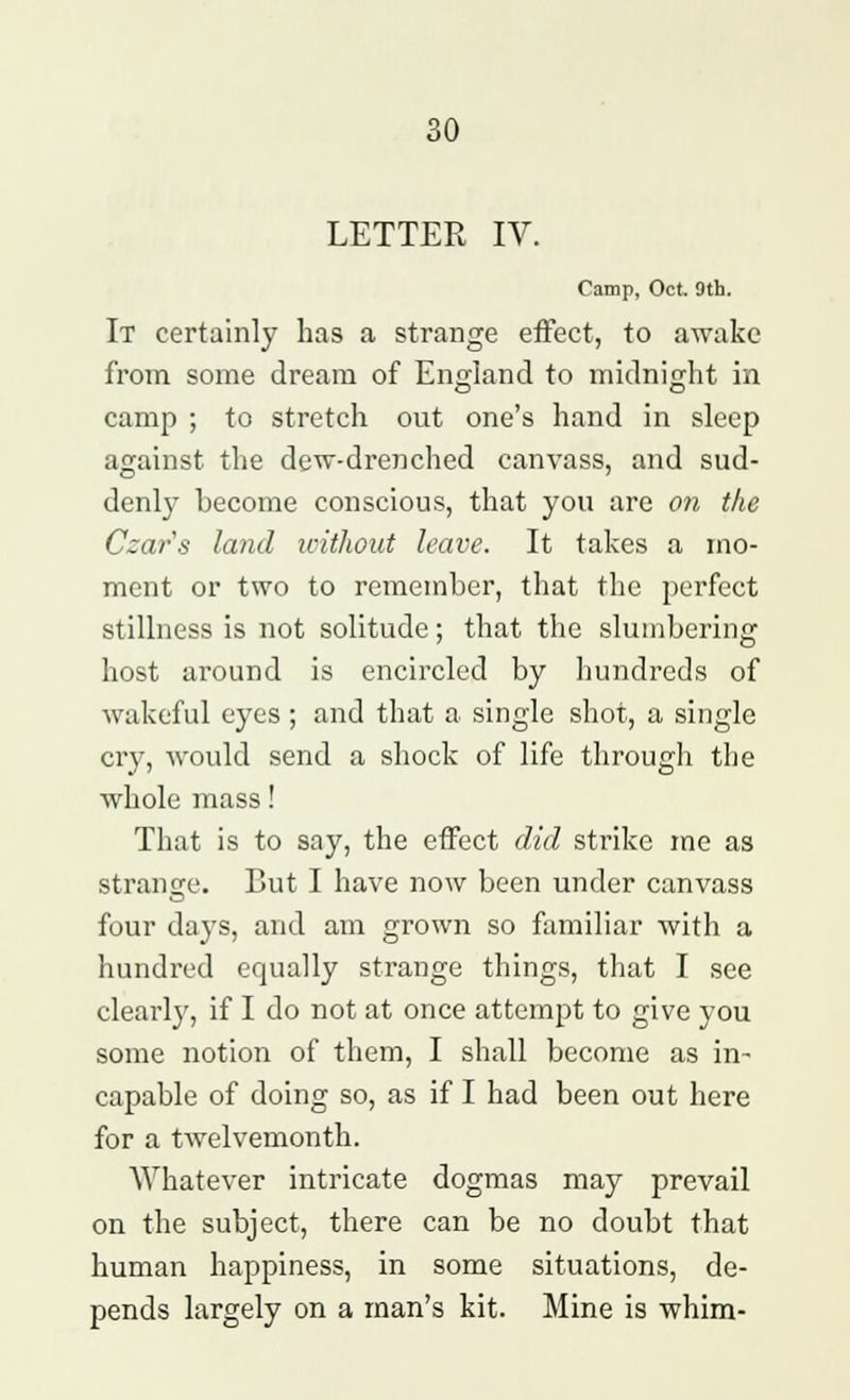 LETTER IV. Camp, Oct. 9th. It certainly has a strange effect, to awake from some dream of England to midnight in camp ; to stretch out one's hand in sleep against the dew-drenched canvass, and sud- denly become conscious, that you are on the Czar's land without leave. It takes a mo- ment or two to remember, that the perfect stillness is not solitude; that the slumbering host around is encircled by hundreds of wakeful eyes; and that a single shot, a single cry, would send a shock of life through the whole mass! That is to say, the effect did strike me as strange. But I have now been under canvass four days, and am grown so familiar with a hundred equally strange things, that I see clearly, if I do not at once attempt to give you some notion of them, I shall become as in- capable of doing so, as if I had been out here for a twelvemonth. Whatever intricate dogmas may prevail on the subject, there can be no doubt that human happiness, in some situations, de- pends largely on a man's kit. Mine is whim-