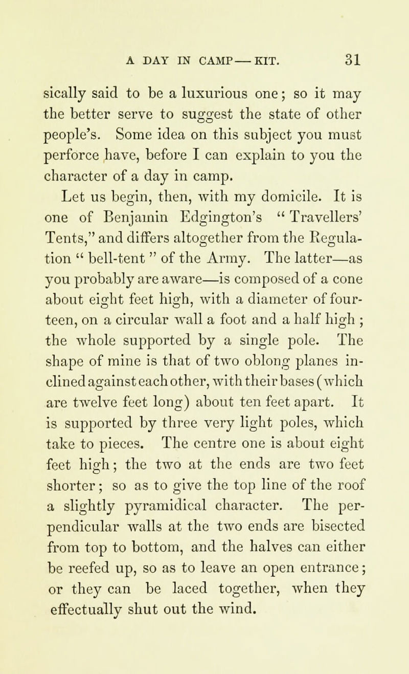 sically said to be a luxurious one; so it may the better serve to suggest the state of other people's. Some idea on this subject you must perforce have, before I can explain to you the character of a day in camp. Let us begin, then, with my domicile. It is one of Benjamin Edgington's  Travellers' Tents, and differs altogether from the Regula- tion  bell-tent  of the Army. The latter—as you probably are aware—is composed of a cone about eight feet high, with a diameter of four- teen, on a circular wall a foot and a half high ; the whole supported by a single pole. The shape of mine is that of two oblong planes in- clined against each other, with their bases (which are twelve feet long) about ten feet apart. It is supported by three very light poles, which take to pieces. The centre one is about eight feet high; the two at the ends are two feet shorter; so as to give the top line of the roof a slightly pyramidical character. The per- pendicular walls at the two ends are bisected from top to bottom, and the halves can either be reefed up, so as to leave an open entrance; or they can be laced together, when they effectually shut out the wind.