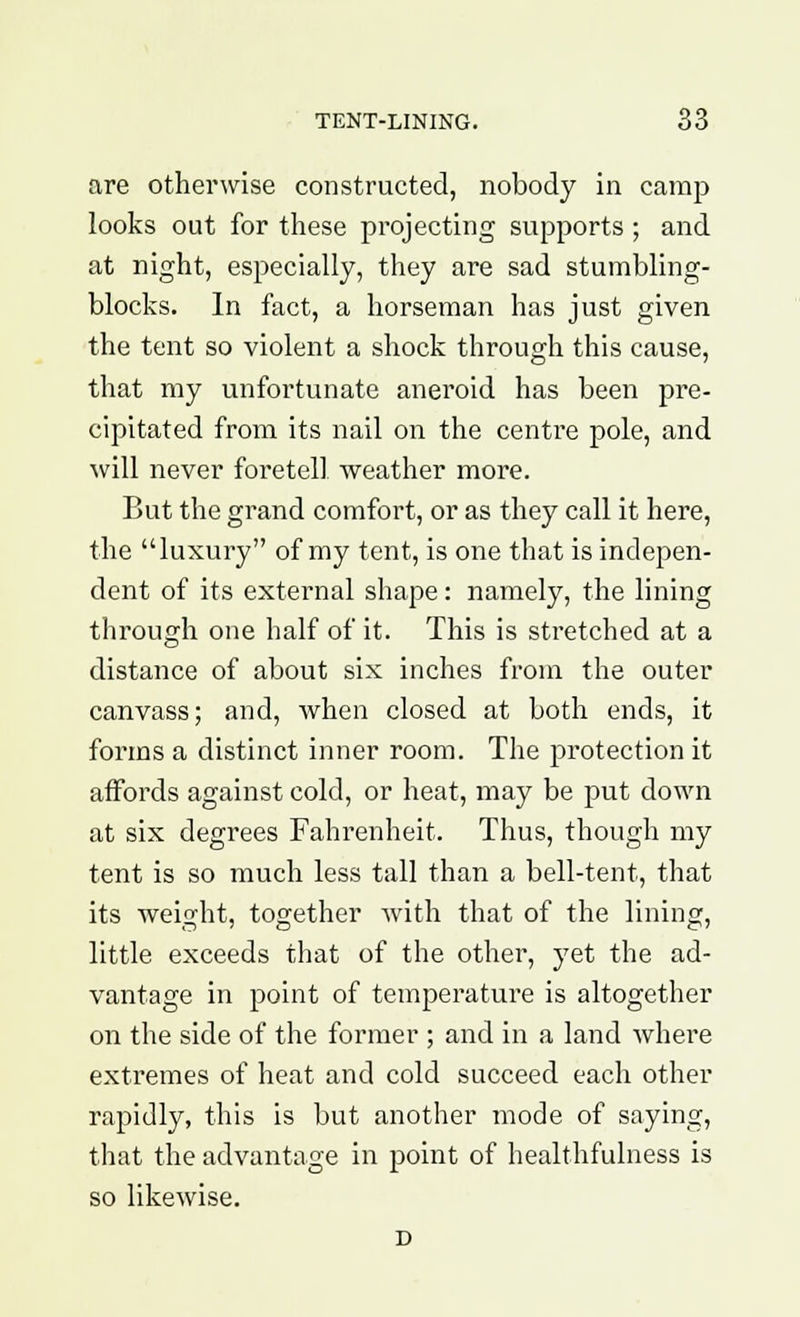 are otherwise constructed, nobody in camp looks out for these projecting supports ; and at night, especially, they are sad stumbling- blocks. In fact, a horseman has just given the tent so violent a shock through this cause, that my unfortunate aneroid has been pre- cipitated from its nail on the centre pole, and will never foretell weather more. But the grand comfort, or as they call it here, the luxury of my tent, is one that is indepen- dent of its external shape: namely, the lining through one half of it. This is stretched at a distance of about six inches from the outer canvass; and, when closed at both ends, it forms a distinct inner room. The protection it affords against cold, or heat, may be put down at six degrees Fahrenheit. Thus, though my tent is so much less tall than a bell-tent, that its weight, together with that of the lining, little exceeds that of the other, yet the ad- vantage in point of temperature is altogether on the side of the former ; and in a land where extremes of heat and cold succeed each other rapidly, this is but another mode of saying, that the advantage in point of healthfulness is so likewise.