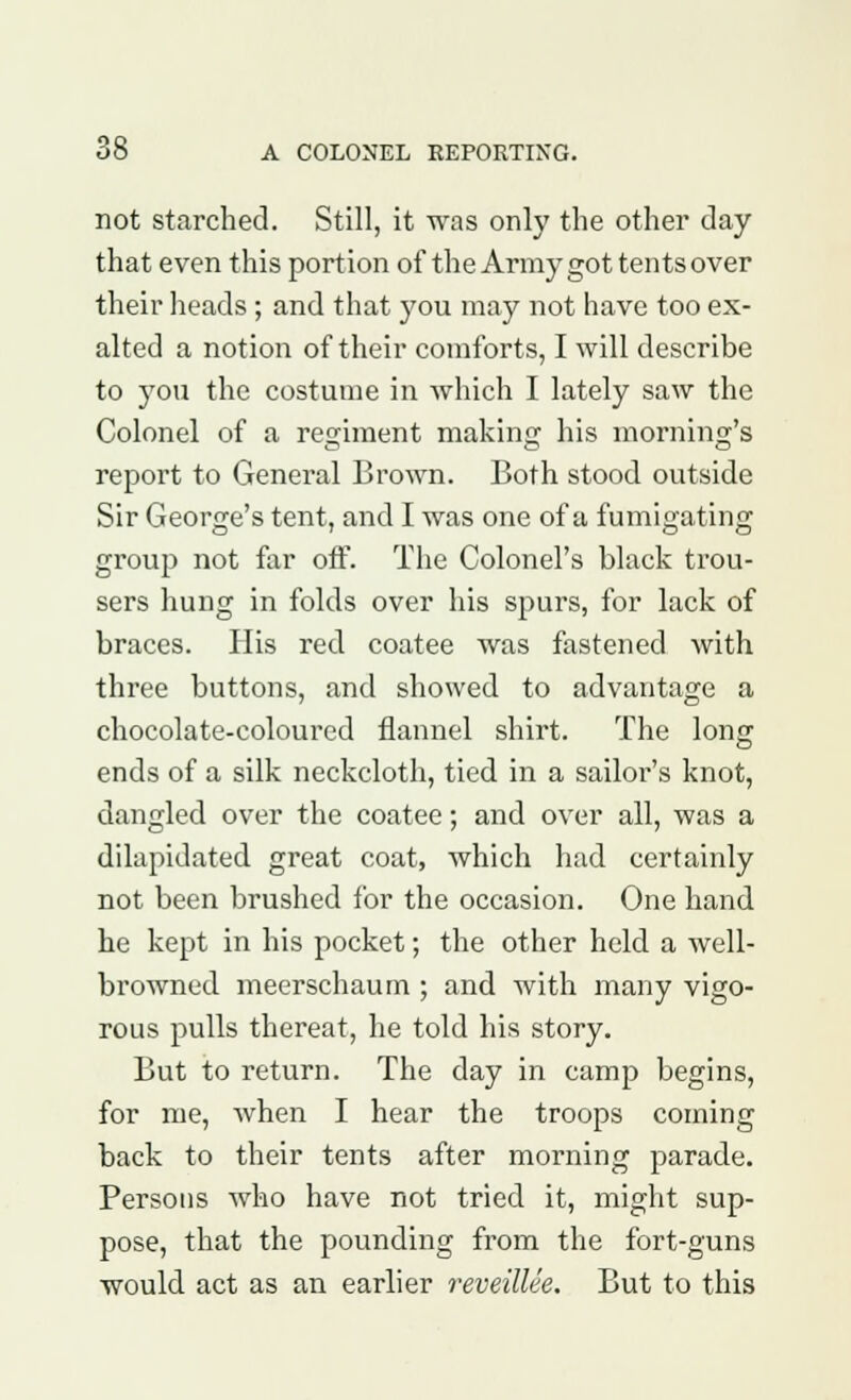 not starched. Still, it was only the other day that even this portion of the Army got tents over their heads ; and that you may not have too ex- alted a notion of their comforts, I will describe to you the costume in which I lately saw the Colonel of a regiment making his morning's report to General Brown. Both stood outside Sir George's tent, and I was one of a fumigating group not far off. The Colonel's black trou- sers hung in folds over his spurs, for lack of braces. His red coatee was fastened with three buttons, and showed to advantage a chocolate-coloured flannel shirt. The long ends of a silk neckcloth, tied in a sailor's knot, dangled over the coatee; and over all, was a dilapidated great coat, which had certainly not been brushed for the occasion. One hand he kept in his pocket; the other held a well- browned meerschaum ; and with many vigo- rous pulls thereat, he told his story. But to return. The day in camp begins, for me, when I hear the troops coming back to their tents after morning parade. Persons who have not tried it, might sup- pose, that the pounding from the fort-guns would act as an earlier reveillee. But to this