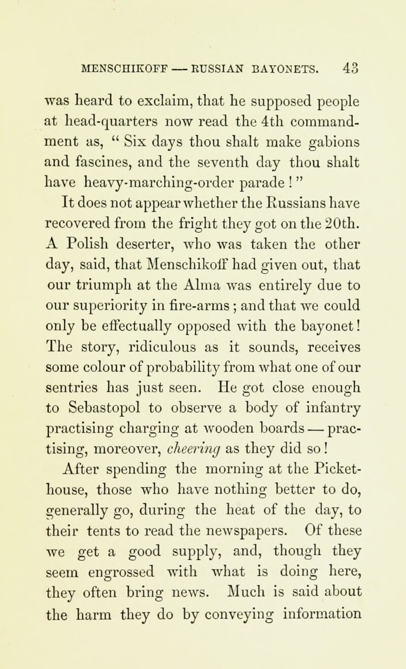was heard to exclaim, that he supposed people at head-quarters now read the 4th command- ment as,  Six days thou shalt make gabions and fascines, and the seventh day thou shalt have heavy-marching-order parade !  It does not appear whether the Russians have recovered from the fright they got on the 20th. A Polish deserter, who was taken the other day, said, that Menschikoff had given out, that our triumph at the Alma was entirely due to our superiority in fire-arms; and that we could only be effectually opposed with the bayonet! The story, ridiculous as it sounds, receives some colour of probability from what one of our sentries has just seen. He got close enough to Sebastopol to observe a body of infantry practising charging at wooden boards — prac- tising, moreover, cheering as they did so ! After spending the morning at the Picket- house, those who have nothing better to do, generally go, during the heat of the day, to their tents to read the newspapers. Of these Ave get a good supply, and, though they seem engrossed with what is doing here, they often bring news. Much is said about the harm they do by conveying information