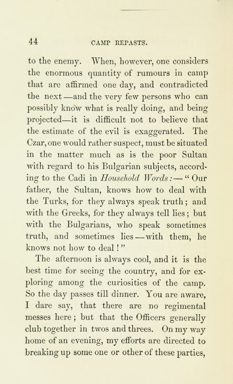 to the enemy. When, however, one considers the enormous quantity of rumours in camp that are affirmed one day, and contradicted the next —and the very few persons who can possibly know what is really doing, and being projected—it is difficult not to believe that the estimate of the evil is exaggerated. The Czar, one would rather suspect, must be situated in the matter much as is the poor Sultan with regard to his Bulgarian subjects, accord- ing to the Cadi in Household Words:—  Our father, the Sultan, knows how to deal with the Turks, for they always speak truth; and with the Greeks, for they always tell lies; but with the Bulgarians, who speak sometimes truth, and sometimes lies—with them, he knows not how to deal !  The afternoon is always cool, and it is the best time for seeing the country, and for ex- ploring among the curiosities of the camp. So the day passes till dinner. You are aware, I dare say, that there are no regimental messes here ; but that the Officers generally club together in twos and threes. On my way home of an evening, my efforts are directed to breaking up some one or other of these parties,