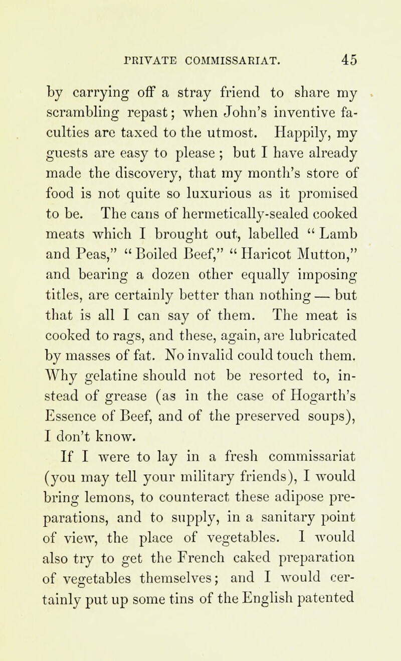 by carrying off a stray friend to share my scrambling repast; when John's inventive fa- culties are taxed to the utmost. Happily, my guests are easy to please ; but I have already made the discovery, that my month's store of food is not quite so luxurious as it promised to be. The cans of hermetically-sealed cooked meats which I brought out, labelled  Lamb and Peas,  Boiled Beef,  Haricot Mutton, and bearing a dozen other equally imposing titles, are certainly better than nothing — but that is all I can say of them. The meat is cooked to rags, and these, again, are lubricated by masses of fat. No invalid could touch them. Why gelatine should not be resorted to, in- stead of grease (as in the case of Hogarth's Essence of Beef, and of the preserved soups), I don't know. If I were to lay in a fresh commissariat (you may tell your military friends), I would bring lemons, to counteract these adipose pre- parations, and to supply, in a sanitary point of view, the place of vegetables. 1 would also try to get the French caked preparation of vegetables themselves; and I would cer- tainly put up some tins of the English patented