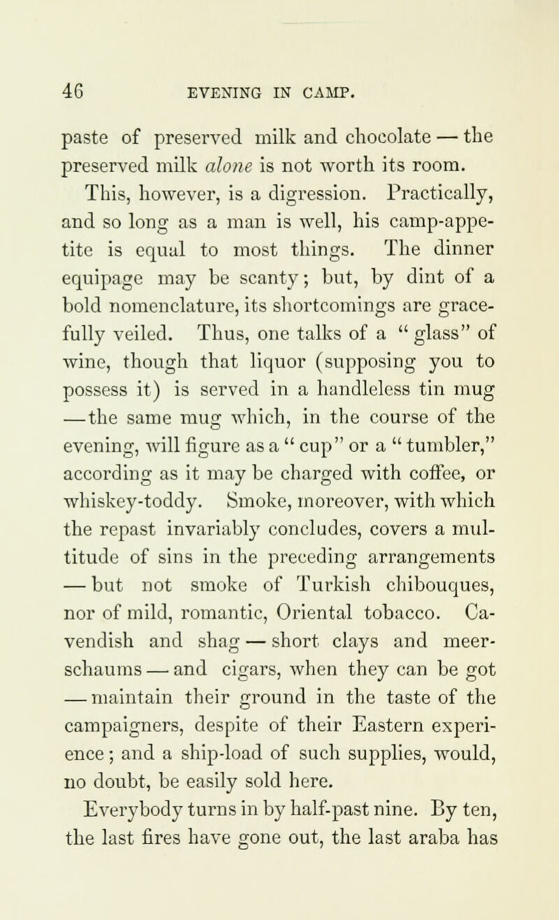 paste of preserved milk and chocolate — the preserved milk alone is not worth its room. This, however, is a digression. Practically, and so long as a man is well, his camp-appe- tite is equal to most things. The dinner equipage may be scanty; but, by dint of a bold nomenclature, its shortcomings are grace- fully veiled. Thus, one talks of a  glass of wine, though that liquor (supposing you to possess it) is served in a handleless tin mug — the same mug which, in the course of the evening, will figure as a  cup or a  tumbler, according as it may be charged with coffee, or whiskey-toddy. Smoke, moreover, with which the repast invariably concludes, covers a mul- titude of sins in the preceding arrangements — but not smoke of Turkish chibouques, nor of mild, romantic, Oriental tobacco. Ca- vendish and shag — short clays and meer- schaums — and cigars, when they can be got — maintain their ground in the taste of the campaigners, despite of their Eastern experi- ence ; and a ship-load of such supplies, would, no doubt, be easily sold here. Everybody turns in by half-past nine. By ten, the last fires have gone out, the last araba has