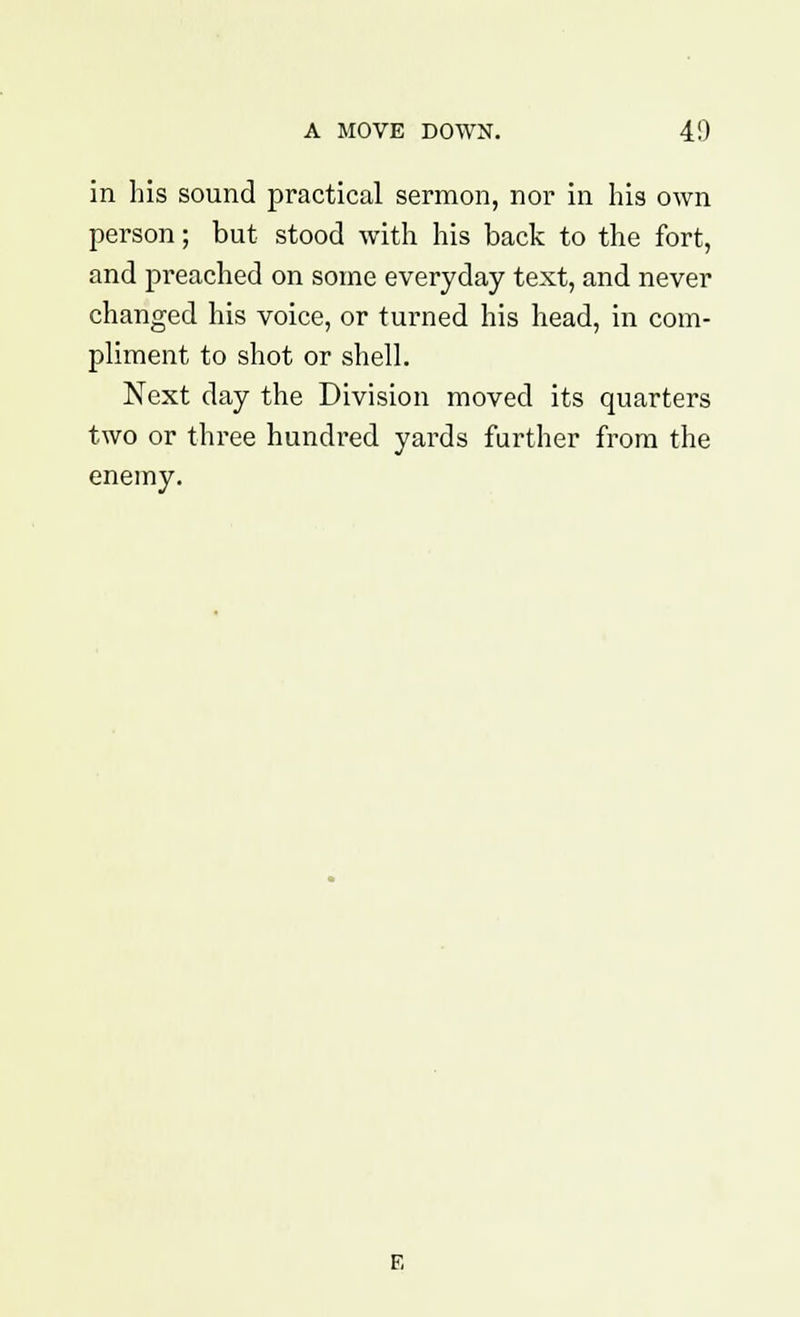 in his sound practical sermon, nor in his own person; but stood with his back to the fort, and preached on some everyday text, and never changed his voice, or turned his head, in com- pliment to shot or shell. Next day the Division moved its quarters two or three hundred yards further from the enemy.