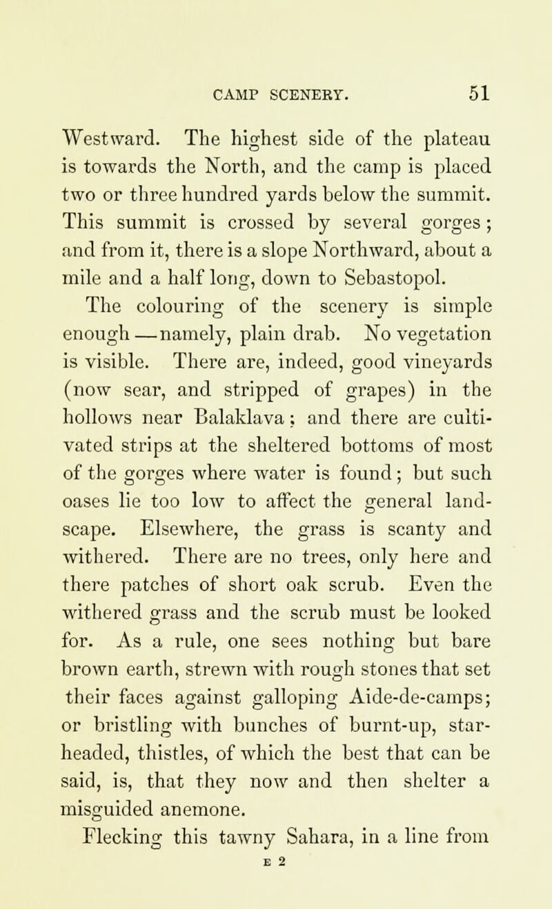 Westward. The highest side of the plateau is towards the North, and the camp is placed two or three hundred yards below the summit. This summit is crossed by several gorges; and from it, thei'e is a slope Northward, about a mile and a half long, down to Sebastopol. The colouring of the scenery is simple enough—namely, plain drab. No vegetation is visible. There are, indeed, good vineyards (now sear, and stripped of grapes) in the hollows near Balaklava; and there are culti- vated strips at the sheltered bottoms of most of the gorges where water is found; but such oases lie too low to affect the general land- scape. Elsewhere, the grass is scanty and withered. There are no trees, only here and there patches of short oak scrub. Even the withered grass and the scrub must be looked for. As a rule, one sees nothing but bare brown earth, strewn with rough stones that set their faces against galloping Aide-de-camps; or bristling with bunches of burnt-up, star- headed, thistles, of which the best that can be said, is, that they now and then shelter a misguided anemone. Flecking this tawny Sahara, in a line from E 2
