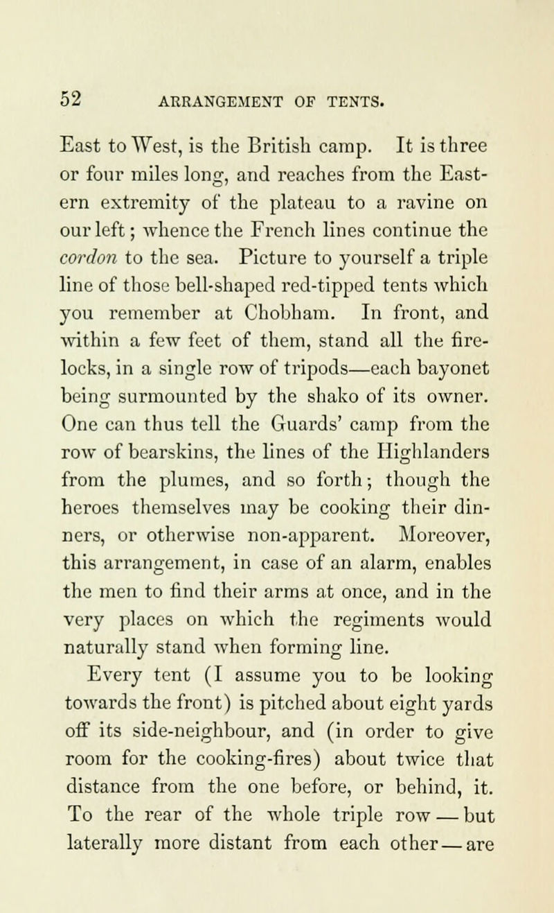 East to West, is the British camp. It is three or four miles long, and reaches from the East- ern extremity of the plateau to a ravine on our left; whence the French lines continue the cordon to the sea. Picture to yourself a triple line of those bell-shaped red-tipped tents which you remember at Chobham. In front, and within a few feet of them, stand all the fire- locks, in a single row of tripods—each bayonet being surmounted by the shako of its owner. One can thus tell the Guards' camp from the row of bearskins, the lines of the Highlanders from the plumes, and so forth; though the heroes themselves may be cooking their din- ners, or otherwise non-apparent. Moreover, this arrangement, in case of an alarm, enables the men to find their arms at once, and in the very places on which the regiments would naturally stand when forming line. Every tent (I assume you to be looking towards the front) is pitched about eight yards off its side-neighbour, and (in order to give room for the cooking-fires) about twice that distance from the one before, or behind, it. To the rear of the whole triple row — but laterally more distant from each other — are