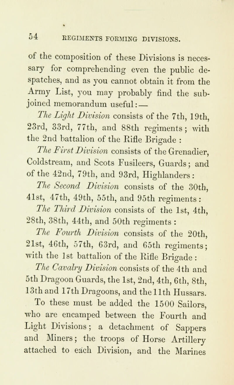 J* regiments forming divisions. of the composition of these Divisions is neces- sary for comprehending even the public de- spatches, and as you cannot obtain it from the Army List, you may probably find the sub- joined memorandum useful: — The Light Division consists of the 7th, 19th, 23rd, 33rd, 77th, and 88th regiments ; with the 2nd battalion of the Rifle Brigade : The First Division consists of the Grenadier, Coldstream, and Scots Fusileers, Guards; and of the 42nd, 79th, and 93rd, Highlanders: The Second Division consists of the 30th, 41st, 47th, 49th, 55th, and 95th regiments: The Third Division consists of the 1st, 4th, 28th, 38th, 44th, and 50th regiments : The Fourth Division consists of the 20th, 21st, 46th, 57th, 63rd, and 65th regiments; with the 1st battalion of the Rifle Brigade : The Cavalry Division consists of the 4 th and 5th Dragoon Guards, the 1st, 2nd, 4th, 6th, 8th, loth and 17th Dragoons, and the 11th Hussars. To these must be added the 1500 Sailors, who are encamped between the Fourth and Light Divisions; a detachment of Sappers and Miners; the troops of Horse Artillery attached to each Division, and the Marines