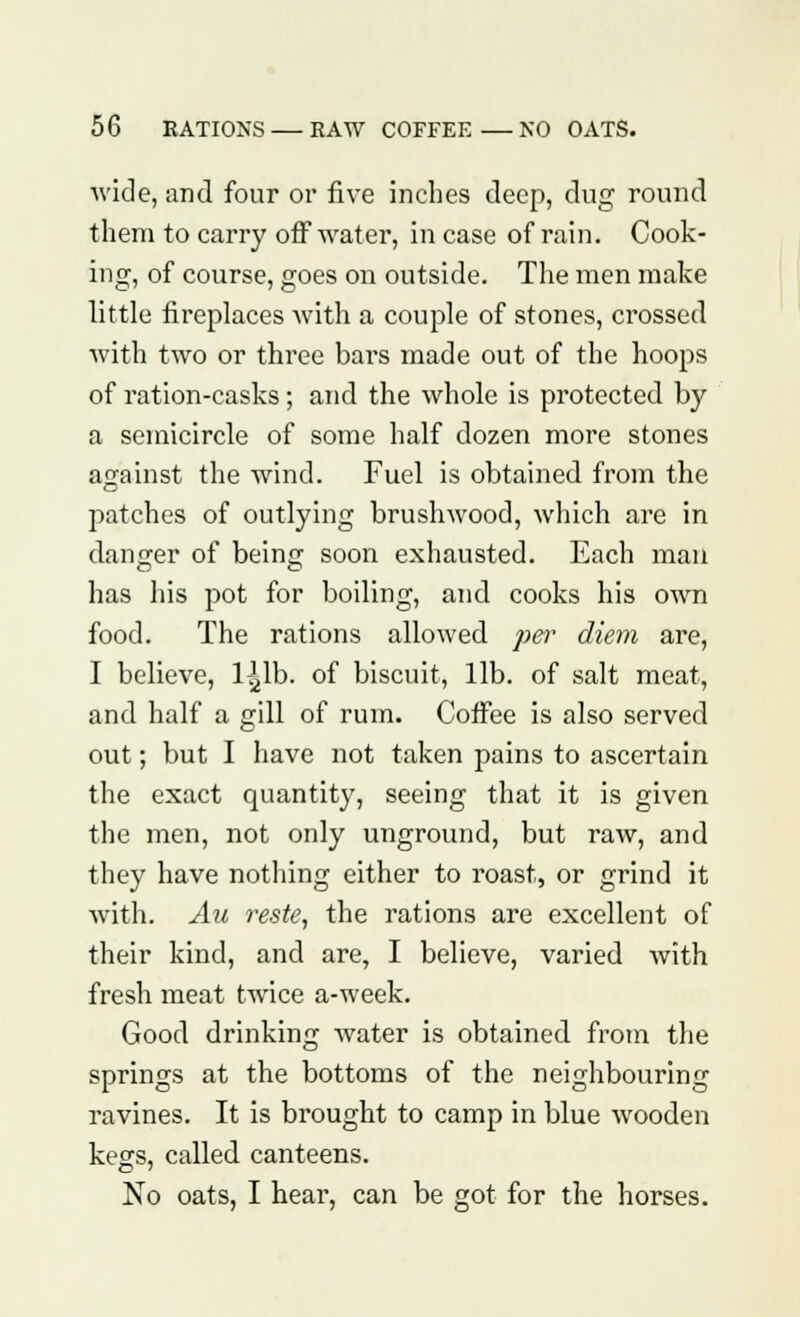 wide, and four or five inches deep, dug round them to carry off water, in case of rain. Cook- ing, of course, goes on outside. The men make little fireplaces with a couple of stones, crossed with two or three bars made out of the hoops of ration-casks; and the whole is protected by a semicircle of some half dozen more stones against the wind. Fuel is obtained from the patches of outlying brushwood, which are in danger of being soon exhausted. Each man has his pot for boiling, and cooks his own food. The rations allowed per diem are, I believe, l^lb. of biscuit, lib. of salt meat, and half a gill of rum. Coffee is also served out; but I have not taken pains to ascertain the exact quantity, seeing that it is given the men, not only unground, but raw, and they have nothing either to roast, or grind it with. An reste, the rations are excellent of their kind, and are, I believe, varied with fresh meat twice a-week. Good drinking water is obtained from the springs at the bottoms of the neighbouring ravines. It is brought to camp in blue wooden kegs, called canteens. No oats, I hear, can be got for the horses.