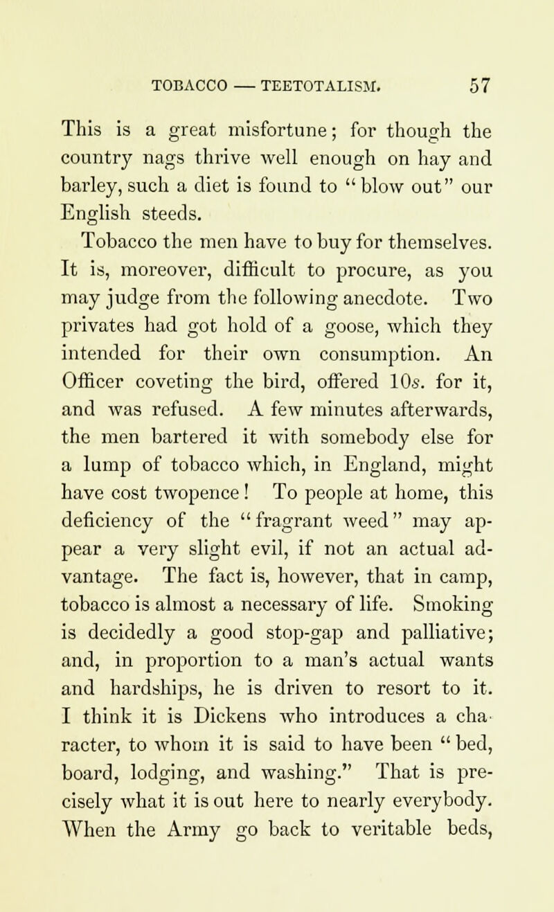 This is a great misfortune; for though the country nags thrive well enough on hay and barley, such a diet is found to  blow out our English steeds. Tobacco the men have to buy for themselves. It is, moreover, difficult to procure, as you may judge from the following anecdote. Two privates had got hold of a goose, which they intended for their own consumption. An Officer coveting the bird, offered 10s. for it, and was refused. A few minutes afterwards, the men bartered it with somebody else for a lump of tobacco which, in England, might have cost twopence! To people at home, this deficiency of the fragrant weed may ap- pear a very slight evil, if not an actual ad- vantage. The fact is, however, that in camp, tobacco is almost a necessary of life. Smoking is decidedly a good stop-gap and palliative; and, in proportion to a man's actual wants and hardships, he is driven to resort to it. I think it is Dickens who introduces a cha- racter, to whom it is said to have been  bed, board, lodging, and washing. That is pre- cisely what it is out here to nearly everybody. When the Army go back to veritable beds,