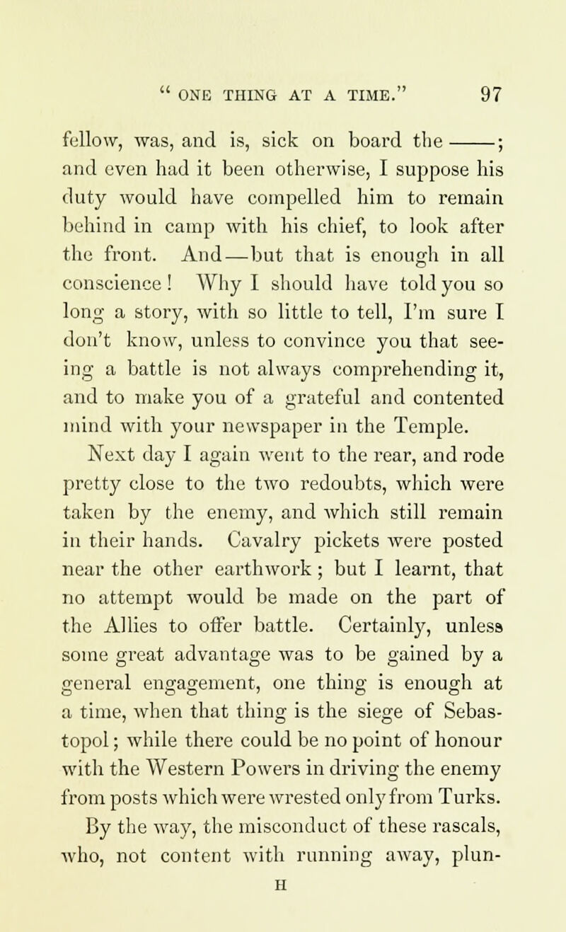 fellow, was, and is, sick on board the ; and even had it been otherwise, I suppose his duty would have compelled him to remain behind in camp with his chief, to look after the front. And—but that is enough in all conscience ! Why I should have told you so long- a story, with so little to tell, I'm sure I don't know, unless to convince you that see- ing a battle is not always comprehending it, and to make you of a grateful and contented mind with your newspaper in the Temple. Next day I again went to the rear, and rode pretty close to the two redoubts, which were taken by the enemy, and which still remain in their hands. Cavalry pickets were posted near the other earthwork; but I learnt, that no attempt would be made on the part of the Allies to offer battle. Certainly, unless some great advantage was to be gained by a general engagement, one thing is enough at a time, when that thing is the siege of Sebas- topol; while there could be no point of honour with the Western Powers in driving the enemy from posts which were wrested only from Turks. By the way, the misconduct of these rascals, who, not content with running away, plun- H