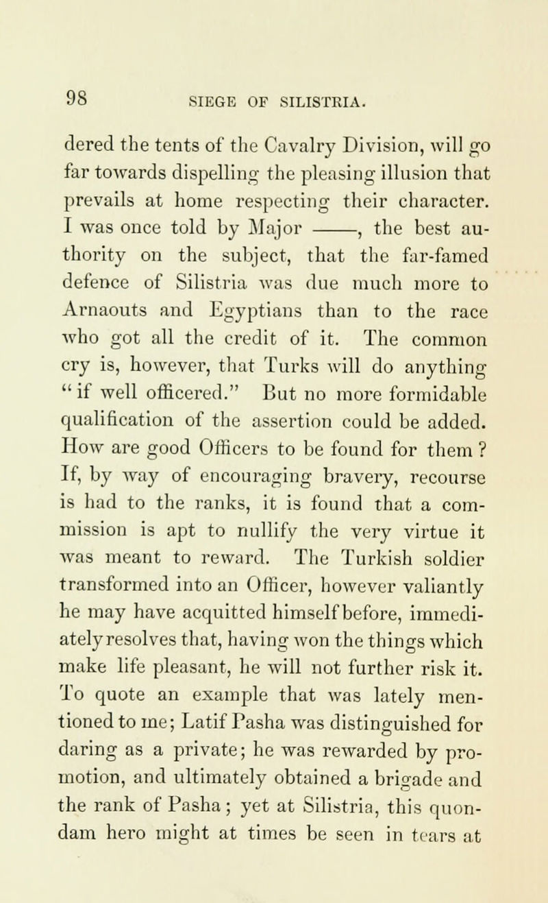 dered the tents of the Cavalry Division, will go far towards dispelling the pleasing illusion that prevails at home respecting their character. I was once told by Major , the best au- thority on the subject, that the far-famed defence of Silistria was due much more to Arnaouts and Egyptians than to the race who got all the credit of it. The common cry is, however, that Turks will do anything  if well officered. But no more formidable qualification of the assertion could be added. How are good Officers to be found for them ? If, by way of encouraging braveiy, recourse is had to the ranks, it is found that a com- mission is apt to nullify the very virtue it was meant to reward. The Turkish soldier transformed into an Officer, however valiantly he may have acquitted himself before, immedi- ately resolves that, having won the things which make life pleasant, he will not further risk it. To quote an example that was lately men- tioned to me; Latif Pasha was distinguished for daring as a private; he was rewarded by pro- motion, and ultimately obtained a brigade and the rank of Pasha ; yet at Silistria, this quon- dam hero might at times be seen in tears at