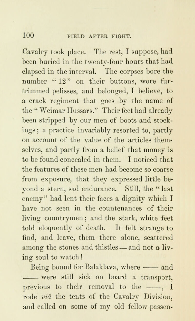 Cavalry took place. The rest, I suppose, had been buried in the twenty-four hours that had elapsed in the interval. The corpses bore the number  12 on their buttons, wore fur- trimmed pelisses, and belonged, I believe, to a crack regiment that goes by the name of the  Weimar Hussars. Their feet had already been stripped by our men of boots and stock- ings; a practice invariably resorted to, partly on account of the value of the articles them- selves, and partly from a belief that money is to be found concealed in them. I noticed that the features of these men had become so coarse from exposure, that they expressed little be- yond a stern, sad endurance. Still, the  last enemy had lent their faces a dignity which I have not seen in the countenances of their living countrymen; and the stark, white feet told eloquently of death. It felt strange to find, and leave, them there alone, scattered among the stones and thistles — and not a liv- ing soul to watch! Being bound for Balaklava, where and were still sick on board a transport, previous to their removal to the , I rode vid the tents of the Cavalry Division, and called on some of my old fellow-passen-