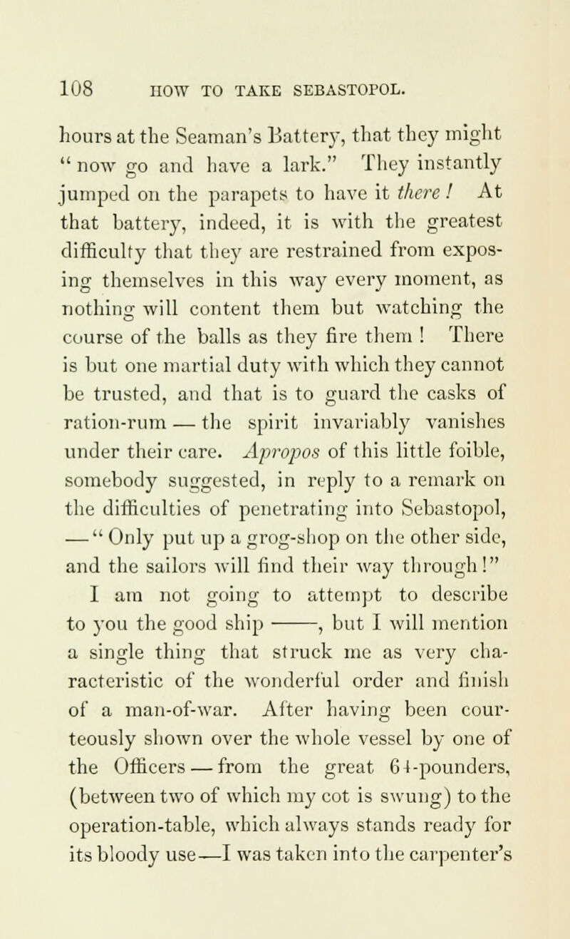 hours at the Seaman's Batter)-, that they might  now go and have a lark. They instantly jumped on the parapets to have it there ! At that battery, indeed, it is with the greatest difficulty that they are restrained from expos- ing themselves in this way every moment, as nothing will content them but watching the course of the balls as they fire them ! There is but one martial duty with which they cannot be trusted, and that is to guard the casks of ration-rum — the spirit invariably vanishes under their care. Apropos of this little foible, somebody suggested, in reply to a remark on the difficulties of penetrating into Sebastopol, —  Only put up a grog-shop on the other side, and the sailors will find their way through! I am not going to attempt to describe to you the good ship , but I will mention a single thing that struck me as very cha- racteristic of the wonderful order and finish of a man-of-war. After having been cour- teously shown over the whole vessel by one of the Officers — from the great 6 4-pounders, (between two of which my cot is swung) to the operation-table, which always stands ready for its bloody use—I was taken into the carpenter's