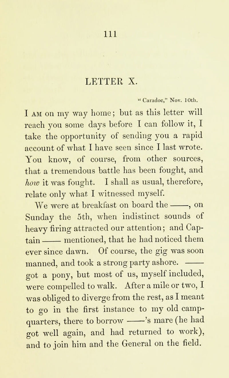 LETTER X.  Caradoc, Nov. 10th. I am on my way home; but as this letter will reach you some days before I can follow it, I take the opportunity of sending you a rapid account of what I have seen since I last wrote. You know, of course, from other sources, that a tremendous battle has been fought, and hoio it was fought. I shall as usual, therefore, relate only what I witnessed myself. We were at breakfast on board the , on Sunday the 5th, when indistinct sounds of heavy firing attracted our attention; and Cap- tain mentioned, that he had noticed them ever since dawn. Of course, the gig was soon manned, and took a strong party ashore. got a pony, but most of us, myself included, were compelled to walk. After a mile or two, I was obliged to diverge from the rest, as I meant to go in the first instance to my old camp- quarters, there to borrow 's mare (he had sot well again, and had returned to work), and to join him and the General on the field.