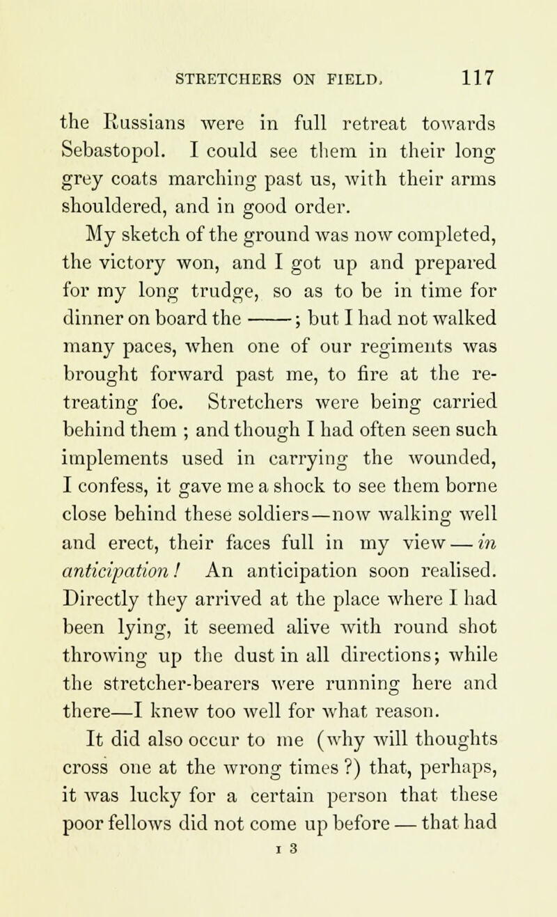 the Russians were in full retreat towards Sebastopol. I could see them in their long grey coats marching past us, with their arms shouldered, and in good order. My sketch of the ground was now completed, the victory won, and I got up and prepared for my long trudge, so as to be in time for dinner on board the ; but I had not walked many paces, when one of our regiments was brought forward past me, to fire at the re- treating foe. Stretchers were being carried behind them ; and though I had often seen such implements used in carrying the wounded, I confess, it gave me a shock to see them borne close behind these soldiers—now walking well and erect, their faces full in my view — in anticipation! An anticipation soon realised. Directly they arrived at the place where I had been lying, it seemed alive with round shot throwing up the dust in all directions; while the stretcher-bearers were running here and there—I knew too well for what reason. It did also occur to me (why will thoughts cross one at the wrong times ?) that, perhaps, it was lucky for a certain person that these poor fellows did not come up before — that had