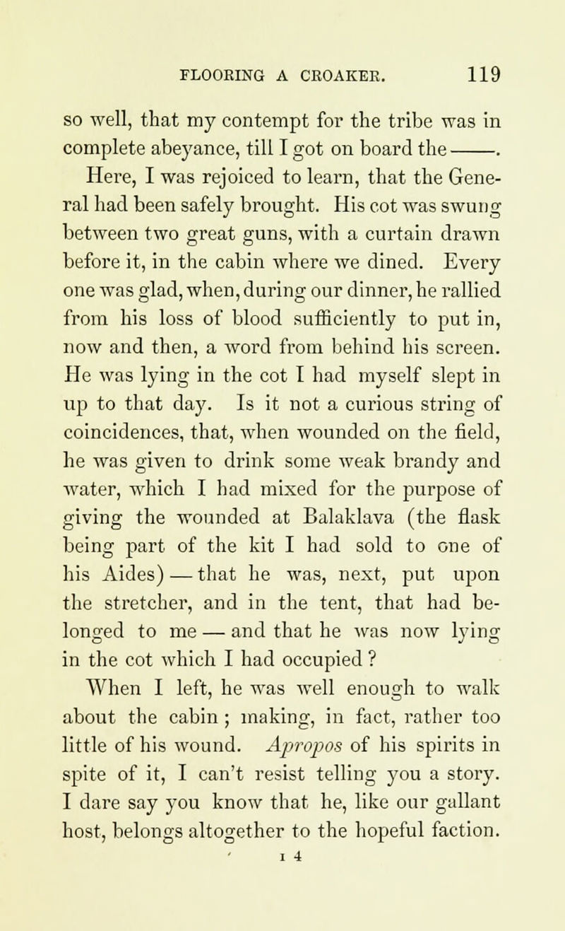 so well, that my contempt for the tribe was in complete abeyance, till I got on board the . Here, I was rejoiced to learn, that the Gene- ral had been safely brought. His cot was swung between two great guns, with a curtain drawn before it, in the cabin where we dined. Every one was glad, when, during our dinner, he rallied from his loss of blood sufficiently to put in, now and then, a word from behind his screen. He was lying in the cot I had myself slept in up to that day. Is it not a curious string of coincidences, that, when wounded on the field, he was given to drink some weak brandy and water, which I had mixed for the purpose of giving the wounded at Balaklava (the flask being part of the kit I had sold to one of his Aides) — that he was, next, put upon the stretcher, and in the tent, that had be- longed to me — and that he was now lying in the cot which I had occupied ? When I left, he was well enough to walk about the cabin ; making, in fact, rather too little of his wound. Apropos of his spirits in spite of it, I can't resist telling you a story. I dare say you know that he, like our gallant host, belongs altogether to the hopeful faction. I 4