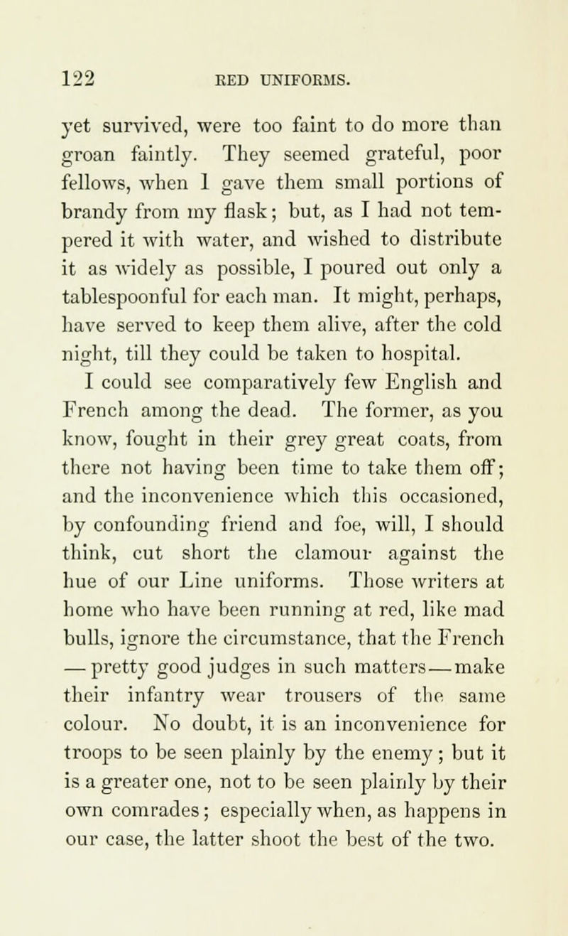 yet survived, were too faint to do more than groan faintly. They seemed grateful, poor fellows, when 1 gave them small portions of brandy from my flask; but, as I had not tem- pered it with water, and wished to distribute it as widely as possible, I poured out only a tablespoonful for each man. It might, perhaps, have served to keep them alive, after the cold night, till they could be taken to hospital. I could see comparatively few English and French among the dead. The former, as you know, fought in their grey great coats, from there not having been time to take them off; and the inconvenience which this occasioned, by confounding friend and foe, will, I should think, cut short the clamour against the hue of our Line uniforms. Those writers at home who have been running at red, like mad bulls, ignore the circumstance, that the French — pretty good judges in such matters—make their infantry wear trousers of the same colour. No doubt, it is an inconvenience for troops to be seen plainly by the enemy; but it is a greater one, not to be seen plainly by their own comrades; especially when, as happens in our case, the latter shoot the best of the two.