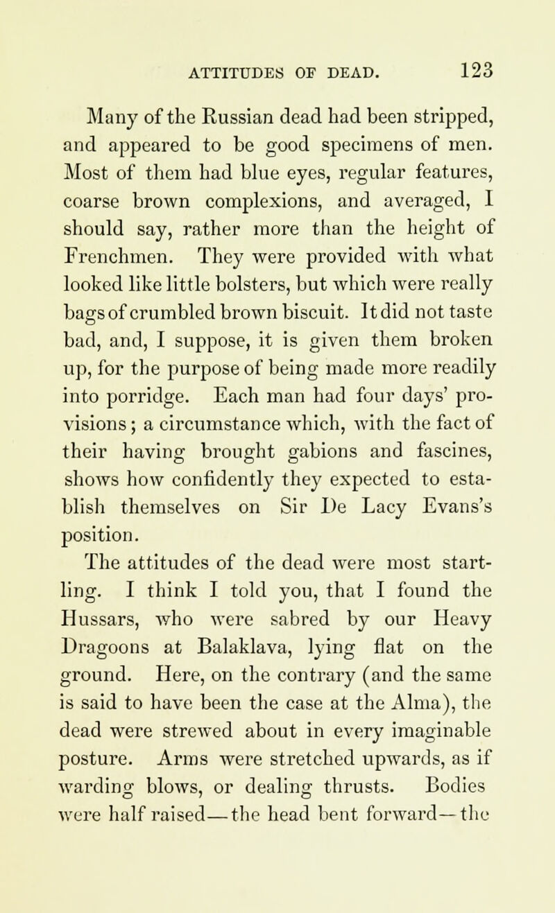 Many of the Russian dead had been stripped, and appeared to be good specimens of men. Most of them had blue eyes, regular features, coarse brown complexions, and averaged, I should say, rather more than the height of Frenchmen. They were provided with what looked like little bolsters, but which were really bags of crumbled brown biscuit. It did not taste bad, and, I suppose, it is given them broken up, for the purpose of being made more readily into porridge. Each man had four days' pro- visions ; a circumstance which, with the fact of their having brought gabions and fascines, shows how confidently they expected to esta- blish themselves on Sir I)e Lacy Evans's position. The attitudes of the dead were most start- ling. I think I told you, that I found the Hussars, who were sabred by our Heavy Dragoons at Balaklava, lying fiat on the ground. Here, on the contrary (and the same is said to have been the case at the Alma), the dead were strewed about in every imaginable posture. Arms were stretched upwards, as if warding blows, or dealing thrusts. Bodies were half raised—the head bent forward—the