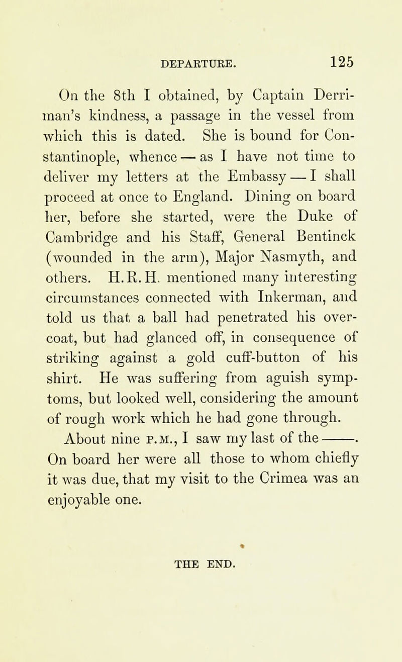 On the 8th I obtained, by Captain Derri- man's kindness, a passage in the vessel from which this is dated. She is bound for Con- stantinople, whence — as I have not time to deliver my letters at the Embassy — I shall proceed at once to England. Dining on board her, before she started, were the Duke of Cambridge and his Staff, General Bentinck (wounded in the arm), Major Nasmyth, and others. H.R. H. mentioned many interesting- circumstances connected with Inkerman, and told us that a ball had penetrated his over- coat, but had glanced off, in consequence of striking against a gold cuff-button of his shirt. He was suffering from aguish symp- toms, but looked well, considering the amount of rough work which he had gone through. About nine p.m., I saw my last of the . On board her were all those to whom chiefly it was due, that my visit to the Crimea was an enjoyable one. THE END.