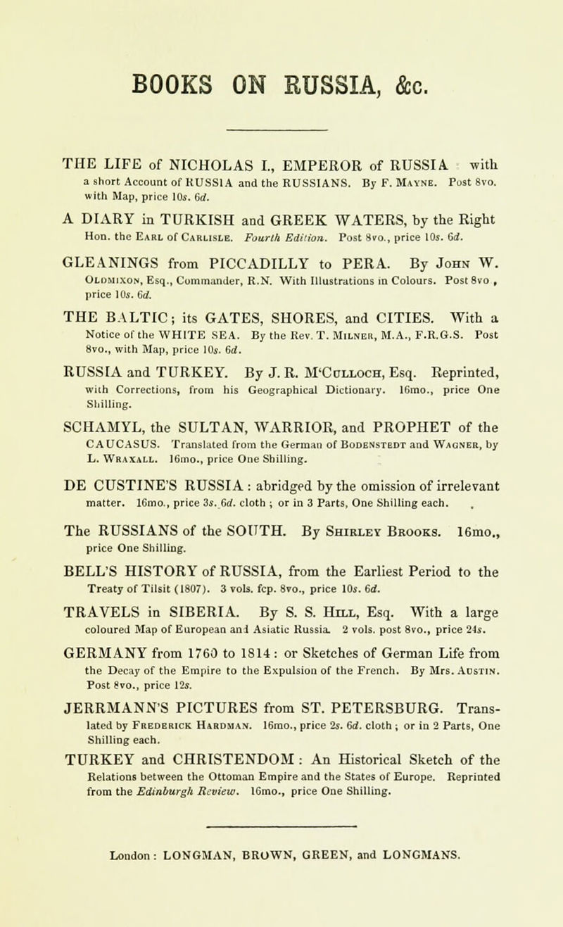 BOOKS ON RUSSIA, &c. THE LIFE of NICHOLAS I., EMPEROR of RUSSIA, with a short Account of RUSSIA and the RUSSIANS. By F. Mayne. Post 8vo. with Map, price 10s. 6d. A DIARY in TURKISH and GREEK WATERS, by the Right Hon. the Earl of Carlisle. Fourth Edition. Post 8vo., price 10s. Gd. GLEANINGS from PICCADILLY to PER A. By John W. Olomixon, Esq., Commander, R.N. With Illustrations in Colours. Post 8vo , price ]0s. 6rf. THE BALTIC; its GATES, SHORES, and CITIES. With a Notice of the WHITE SEA. By the Rev. T. Milner, M.A., F.R.O.S. Post 8vo., with Map, price 10s. 6rf. RUSSIA and TURKEY. By J. R. M'Cclloch, Esq. Reprinted, with Corrections, from his Geographical Dictionary. 16mo., price One Shilling. SCHAMYL, the SULTAN, WARRIOR, and PROPHET of the CAUCASUS. Translated from the German of Bodenstbdt and Wagner, by L. Wraxall. 16mo., price One Shilling. DE CUSTINE'S RUSSIA : abridged by the omission of irrelevant matter. lGmo., price 3s. (id. cloth ; or in 3 Parts, One Shilling each. The RUSSIANS of the SOUTH. By Shirley Brooks. 16mo., price One Shilling. BELL'S HISTORY of RUSSIA, from the Earliest Period to the Treaty of Tilsit (1807). 3 vols. fcp. 8vo., price 10s. 6d. TRAVELS in SIBERIA. By S. S. Hill, Esq. With a large coloured Map of European an i Asiatic Russia. 2 vols, post 8vo., price 24s. GERMANY from 1760 to 1814 : or Sketches of German Life from the Decay of the Empire to the Expulsion of the French. By Mrs. Austin. Post 8vo., price 12s. JERRMANN'S PICTURES from ST. PETERSBURG. Trans- lated by Frederick Hardman. 16mo., price 2s. 6d. cloth ; or in 2 Parts, One Shilling each. TURKEY and CHRISTENDOM : An Historical Sketch of the Relations between the Ottoman Empire and the States of Europe. Reprinted from the Edinburgh Review. lGmo., price One Shilling.