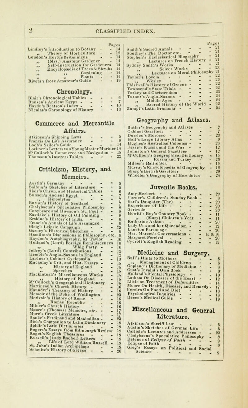 Lindley's Introduction to Botany „ Theory of Horticulture Loudon's Hortu's Britannicus ,, (Mrs.) Amateur Gardener ,, Gelf-Jnstructlon for Gardeners ,, Encyclop:ediaof Trees& Shrubs ■i i« Gardening „ „ Plants Rivers's Rose Amateur's Guide - 14 - IS Chronology. Blair's Chronological Tables Bunco's Ancient Egypt - H:iydn's Beatson's Index - Nicolat's Chronology i>f History Commerce and Mercantile Affairs. Atkinson's Shipping Laws . - - 5 Francis On Life Assurance - - • 9 Loch's Sailor'* Guide - 14 Lorlincr's Letters to a YoungMaster Mariner 14 M'Culloch's Commerce and Navigation - 15 Thomson's Interest Tables - - • 22 Criticism, History, and Memoirs. Austin's Germany 5 Unlfour's Sketches of Literature - - 5 Itlair'sChroii.and Historical Tables - 6 Bunsen's Ancient Egypt * -  7 „ Hippolytua ~ Barton's History of Scotland - - ; Chalybaeus's Speculative Pliilosopliy - S ' onybeare and Howsun's St. Paul 8 Eastlake's History of Oil Painting - 8 Krskine's History of India 9 Krancis's Annals of Life Assurance - 9 Gleig's Leipsic Campaign - - - 3 Gurncy's Historical Sketches y Hamilton's Discussions in philosophy, etc. y Haydou's Autobiography, by Taylor - 10 Holland's (Lord) Foreign Reminiscences III i. ., »ig Party - - 10 Jeffrey's (Lord) Contributions - - 12 Kcmble's Anglo-Saxons in England - 12 Lardner's Cabinet Cyclopaedia - - 13 Macaulay's Crit. and Hist. Essays - - 15 ii History of England - -15 M Speeches - 15 Mackintosh's Miscellaneous Works - U m History of England - - 15 M'Culloch's Geographical Dictionary - K, Martineau's Church History - - - 16 Maunder's Treasury of History - - 16 Memoir of the Duke of Wellington - 23 Merivale's History of Ror - Roman'Republic Milner's Church History ... Moore's (Thomas) Memoirs, etc. • Mnre's Greek Literature • Kanke's Ferdinand and Maximilian - Rich's Companion to Latin Dictionary - Riddle's Latin Dictionaries - - - Rogers's Essays from Edinburgh Review Roget's English Thesaurus Russell's (Lady Rachel] Letters ,, Life of Lord William Russell - St. John's Indian Archipelago Schmitz's History of Greece - Panes Smith's Sacred Annals * * ?! Southey'sThe Doctoretc. - -  - Stephen's Ecclesiastical Biography - jfl „ Lectures on French History - 21 Sydney Smith's Works - - -  *' J .I Select Works - - 23 ,, Lectures on Moral Philosophy 2\ Taylor's Lovola  );*; ,, Wesley » Thirlwall's Historv of Greece - - - *2 Townsend's State Trials » - g Turkey and Christendom - • - '—i Turner's Anglo-Saxons - - - -34 ,, Middle Ages - 24 „ Sacred History of the World - 22 Zurupt's Latin Grammar - - - - 24 Geography and Atlases. 3utlcr's Geography mid Atlnaes Cabinet Gazetteer - - _ - Durrieu's Morocco - Hall's Large Library Atlas Hughes's Australian Colonies - Jesse's Russia and the War - Johnston's General Gazetteer - •• M'Culloch's Geographical Dictionary ,, Russia mid Turkey Milner's Baltic Sea - Murray's Encyclopedia of Geography - Sharp's British Gazetteer Wheeler's Geography of Herodotus Juvenile Books. ) & 16 - 20 • 19 Amy Herbert ..... Corner's Children's Sunday Book - Karl's Daughter (The) - Kxperlence of Life - Gertrude - Hewitt's Boy's Country Book - ,, (Marv) Children's Year Katharine Asl.ton - Lady Una and her Queendom - Laneton Parsonage • - - Mrs. Marcet's Conversations - Margaret Percival - Pycroft's English Reading Medicine and Surgery. Bull's Hints to Mothers „ Management of Children Copland 's Dictionary of Medicine - Gust's Invalid's Own Book Holland's Mental Physiology - Latbam On Diseases of the Heart - Little on Treatment of Deformities Moore On Health, Disease, and Remedy PereiraOu Food and Diet Psychological Inquiries - - - - )g Recce's Medical Guide - - • -19 Miscellaneous and General Literature. Atkinson's Sheriff Law - - - 5 Austin's Sketches of German Life - 5 Carlisle's Lectures and Addresses - - 23 Chnlyhaeus's Speculative Philosophy - 8 Defence of Eclipse of Faith - . o Eclipse of Faith - . . _ . g Greg's Essays on Political and Social Science . n