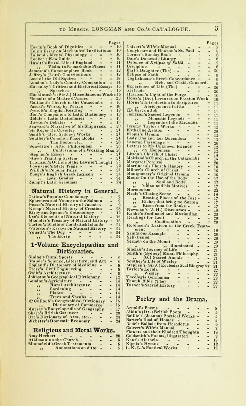 to Messrs. LONGMAN and Co.'s CATALOGUE. 10 Pages Haydn's Hook of Dignities - - - 10 Hole's Essay o» Mechanics' Institution! lU Holland's Mental Physiology - » Hooker's Kew Guide - Howitt's Rural Life of England ,, Visits to Remarkable Places - 11 Jameson's Commonplace Book - - 12 Jeffrey's (Lord) Contributions - - 12 Latt of the Old Squires - 18 Loudon's Lady's Country Companion - 14 Macaulay's Critical and Historical Essays 15 ,, Speeches . - - -15 Mackintosh's (Sir J.) Miscellaneous Works 15 Memoirs of a Maitre d'Armes - .23 Maltland's Church in the Catacombs Pascal's Works, bv Pcarce Pycroft'fl English Reading: Rich's Companion to Latin Dictionary Riddle's Latin Dictionaries Row ton's Debater - Seaward 'e Narrative of his Shipwreck Sir Roger De Coverley Smith's (Rev, Sydney) Works Soutkey'u Common Place Books ,, The Doctor etc. Souvestre's Attic Philosophor - 16 Confessions of a Working Man 23 Stephen's Essays . 2l ^tow's Training System - - - 21 Thonison's Out)ineol the Laws of Thought 22 Townseiid's State Trials - 22 Willich's Popular Tales - 24 Yonge's English Greek Lexicon - - 24 ,, Latin Gradus • - 24 Zumpt's Latin Grammar - - 24 Natural History in General. Callow's PopiilarConchology 7 Ephemera and Young on the Salmon - 9 (Josse's Natural History of Jamaica - 9 Kemp's Natural History of Creation - 23 Kirhy and Spcnce's Entomology - - 12 Lee's Elements of Natural History . \-£ Maunder's Treasury of Natural History - 16 Turton'a Shellsof the Brltishlslands - 24 iVaterton's Essays on Natural History - 24 Youatt'sThe Dog ----- 24 ,t The Horse - 24 1-Volume Encyclopaedias and Dictionaries. Blaine's Rural Sports - 6 Brande's Science, Literature, and Art - 6 Copland's Dictionary of Medicine - - 8 Cresy's Civil Engineering - - - 8 Gwilt's Architecture - - - _ y Johnston's Geographical Dictionary - 12 Loudon's Agriculture - - - - 14 ,, Rural Architecture - - 14 ,, Gardening .... 14 ,, Plants - - . 14 „ Trees and Shrubs - 14 VDCulloch's Geographical Dictionary • 15 ,, Dictionary of Commerce 15 Murray's Encyclopedia of Geography 17 Sharp's British Gazetteer - - - 20 Lire's Dictionary of Arts, etc.- - - 24 Webster's Domestic Economy - - 24 Religions and Moral Works. Amy Herbert ------ 20 Atkinson on the Church 5 lloomnc Id's Greek Testaments 6 ,, Annotations on ditto 6 Pages Calvert's Wife's-Manual ... 7 Conybeare and Howson's St. Paul 8 Corner's Sunday Book .... 8 Dale's Dumcstic Liturgy 8 Defence of Eclipse uf Faith 9 Discipline ------ g Earl's Daughter (The) - 20 Eclipse of Faith ----- g Englishman's Greek Concordance - -9 „ Heb. and ChaJd. Concord. y Experience of Life (The) - - - 20 Gertrude - ----- 20 Harrison's Light of the Forge - - jn Hook's (Dr.) Lectureson Passion Week \q Home's Introduction to Scriptureu - 11 ., Abridgment of ditto - - 11 HulbertonJob - - - jj Jameson's Sacred Legends - - - 11 „ Monastic Legends • jj ,t Legends of the Madonna - ji Jeremy Taylor's Works - - - - ]2 Kitharine Ashton ----- 20 Kippis's Hymns - - - 12 Lady Una and her Quecndom - - J2 Laneton Parsonnge - - - - - 20 Letters to My Unknown Friends - - ]g ,, on Happiness - - - - 12 Litton's Church uf Christ - - 14 Alaitland's Church in the Catacombs - ).-, Margaret Percival - gj) Martineau's Church History - - - lfi Milner's Church of Christ - ](j Montgomery's Original Hymns - - 1R Moore On the Use of the Body - - 17 n m Soul and Body - -17 „ 's Man and his Motives - - 17 Mormonism ------ 23 Neale's Closiug Scene - - - - 18 „ Resting Places of the Just - - 17 ,, Riches that briug no Sorrow - 17 ,, Risen from the Ranks - _ - 17 Newman's (J. H.) Discourses - - - lg Ranke's Ferdinand and Maximilian - 23 Readings for Lent - - - - 20 ,, Confirmation - - - 20 Robinson's Lexicon to the Greek Testa- ment ------ ]9 Saints our Example - - - - 20 Self-Denial --.•-. 20 Sermon on the Mount - - - - 20 „, ,, illuminated - - 20 Sinclair's Journey of Life - . 21 Smith's (Sydney) Moral Philosophy - 21 ,, (G.) Sacred Annals - - - 21 Southey's Life of Wesley - - - 21 Stephen's (SirJ.) Ecclesiastical Biography 2| Taylor's Loyola - - - . _ 33 ,, Wesley • - - - - 33 Theologla Germanics - - - °2 Thumb Bible (The) .... 22 Turner's Sacred History - - - 22 Poetry and the Drama. Arnold's Poems ----- 5 Alkin's (Dr.) British Poets - 5 Baillie's [Joanna) Poetical Works 5 Barter's Iliad of Homer 6 Dode's Ballads from Herodotus 6 Calvert's Wife's Manual - - _ 7 Flowers and their Kindred Thoughts - 18 Goldsmith's Poems, illustrated 9 Kent's Aletheia - - - - 12 Kippis's Hymns - - - - 12 L.E.L.'s Poetical Works - 12