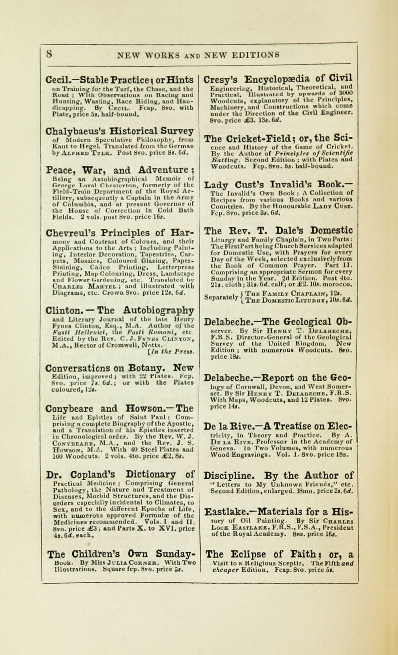 Cecil.—Stable Practice; or Hints on Training (or the Turf, the Chase, ftud the Road : With Observations on Racing and Hunting, Wasting. Race Riding, and Han- dicapping. By Cecil. Fcap. 8yo. with Plate, price 5s. half-bound. Chalybaeus's Historical Survey of Modern Speculative Philosophy, from Kant to Hegel. Translated from the German by AiinLii Tom. Post Svo. price St. Co*. Peace, War, and Adventure 5 Being an Autobiographical Memoir of George Laval Chesterton, formerly of the Field-Train Department of the Royal Ar- tillery, subsequently a Captain in the Army of Columbia, and at present Governor of the House of Correction iu Cold Bath Fields. 2 vols, post 8vo. price 1G*. Chevreul's Principles of Har- mony and Contrast of Colours, and their Applications to the Arts : Including Paint- ing, Interior Decoration, Tapestries, Car- pets, Mosaics, Coloured Glazing, Paper- Stainiug, Calico Printing, Letterpress Priuting, Map Colouring, Dress, Landscape and Flower Gardening, etc. Translated by Charles Martkl ; and illustrated with Diagrams, etc. Crown 8vo. price l'2i, tid. Clinton. — The Autobiography and Literary Journal of the late Henry Fynes Clinton, Esq.. M.A. Author of the Fasti Helletrici, tbe Fasti Romani, etc Edited by the Rev. C.J. Fynes Clinton, M .A., Rector of Cromwell, Notts, [fn the Press. Conversations on Botany. New Edition, impn ' Svo. price 7t. coloured, J J*. Conybeare and Howson.—The Life and Epistles of Saint Paul: Com- prising a complete Biography of the Apostle, and a Translation of his Epistles inserted iu Chronological order. By the Rev. XV. J. Conybeare, M.A., and the Rev. J. S. Howson, M.A. With 40 Steel Plates aud 1U0 Woodcuts. 2 vols. 4to. price £2. St. Dr. Copland's Dictionary of Practical Medicine : Comprising General Pathology, the Nature aud Treatment of Diseases, Morbid Structures, and the Dis- orders especially incidental to Climates, to Sex, and to the different Epochs of Life, with numerous approved Formula? of the Medicines recommended. Vols. I and II. 8vo. price 1-1; aud Parts X. to XVI, price 4s. 6a. each. Cresy's Encyclopaedia of Civil Engineering, Historical, Theoretical, and Practical. Illustrated by upwards of 3000 Woodcuts, explanatory of the Principles, Machinery, and Constructions which come under the Direction of the Civil Engineer. 8vo. price £3. 13*. 6d. The Cricket-Field? or,the Sci- ence and History of the Game of Cricket. By the Author of Principle* of Scientl/ie Batting. Second Edition ; with Plates aud Woodcuts. Fcp. 8vo. 5«. half-bound. Lady CustTs Invalid's Book.— The Invalid's Own Book: A Collection of Recipes from various Books and various Countries. By the Honourable Lady Cost. Fcp. Svo. price 3*. tirf. The Rev. T. Dale's Domestic Liturgy and Family Chaplain, in Two Parts: The First Part being Church Services adapted for Domestic Use, with Prayers for every Day of the Week, selected exclusively from the Book of Common Prayer. Part II. Comprising an appropriate Sermon for every Sunday in the Year. 2d Edition. Post 4to. 21*. cloth; :.i.v '.</.. i.If; ... t :. hn. morocco. e , i I Tiik Family Chaplain, 12*. Separately |The Dom£ST1CLitoboy, 10*.6rf. Delabeche.—The Geological Ob- server. By Sir Henry T Delabeche, F.R S. Director-General of the Geological Survey of the United Kingdom, New Edition . with numerous Woodcuts. Svo. price 18*. Delabeche.—Report on the Geo- logy of Cornwall, Devon, and West Somer- set. By Sir Henry T. Delabeche, F.R.S. With Maps, Woodcuts, and 12 Plates. Svo. price 14*. De la Rive.—A Treatise on Elec- tricity, In Theory and Practice. By A. De la Rive, Professor In the Academy of Geneva. In Two Volumes, with numerous Wood Engravings. Vol. 1. Svo. price 18b. Discipline. By the Author of Letters to My Unknown Friends, etc. Second Edition,enlarged. 18mo. price2*.Grf, Eastlake.—Materials for a His- tory of Oil Painting. By Sir Charles Lock Eastlake, F.R.S., F.S.A., Prcsideut of the Royal Academy. 8vo. price 16*. The Children's Own Sunday- The Eclipse of Faith? or, a Q, ..L- [>.i< M : . . I , , >. r '. .i. - r ■> W.il.'l,... tt:.;..„ _ D-ll_ii c .i„ ri.„c:r.i. > Book. By Miss Julia Corner,. With Two Illustrations. Square fcp. Svo. price 5*. Visit to a Religious Sceptic. The Fifth and cheaper Edition. Fcap. Svo. price 5*.