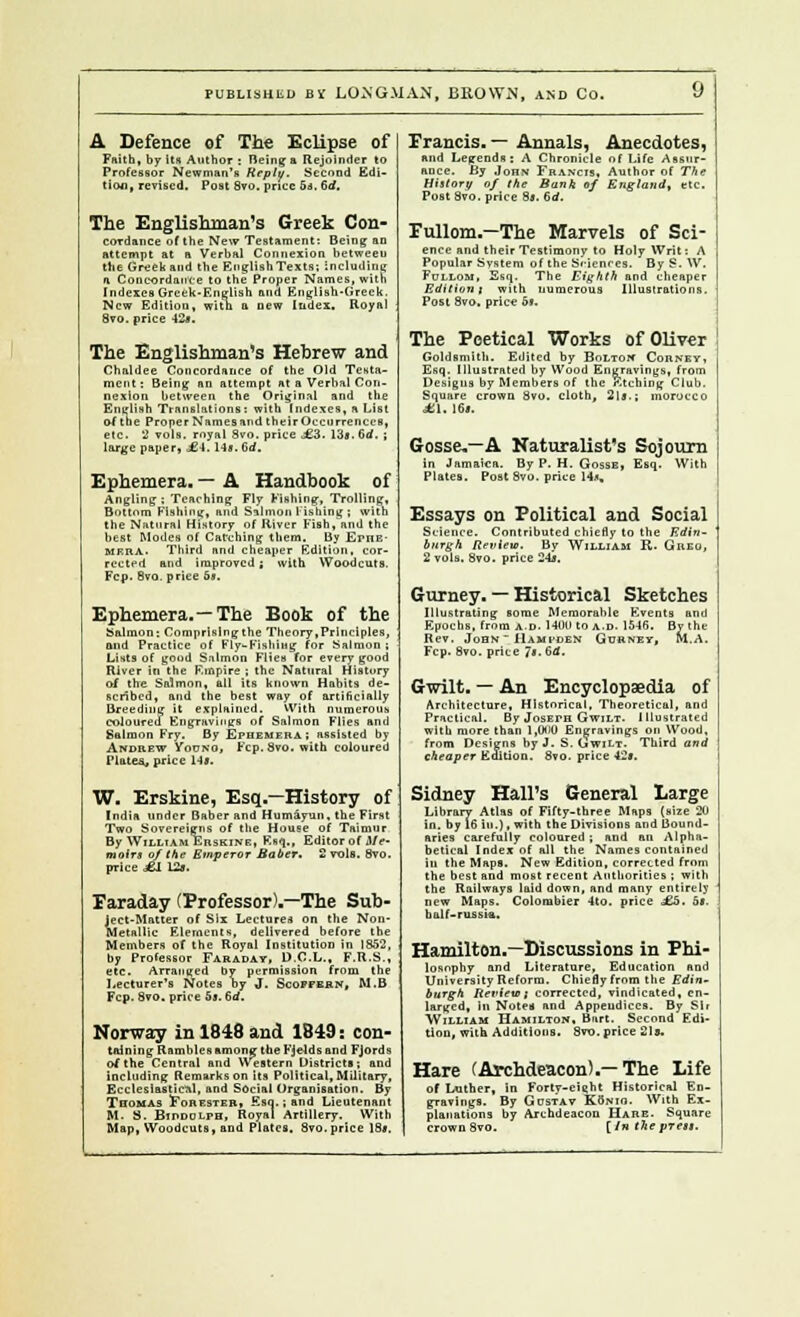 A Defence of The Eclipse of Faith, by Us Author : Being a Rejoinder to Professor Newman's Reply. Second Edi- tion, revised. Post 8vo. pnec 5s, 6d. The Englishman's Greek Con- cordance of the New Testament: Being an attempt at a Verbal Connexion between the Greek and the EuglishTexts; Including a Concordance to the Proper Names, with Indexes Greek-English and English-Greek. New Edition, with a new Index. Royal Svo. price 12*. The Englishman's Hebrew and Chaldee Concordance of the Old Testa- ment: Being an attempt at a Verbal Con- nexion between the Original and the English Translations: with Indexes, a List of the Proper Names and their Occurrences, etc. 2 vols, royal Svo. price j£3. 13s. Gd. ; large paper, LI. 1 iv 6d. Ephemera, — A Handbook of Angling ; Teaching Fly Fishing, Trolling, Bottom Fishing, and Salmon 1 ishing ; with the Natural History of River Fish, and the best Modes of Catching them. By Ephe- mrra> Third and cheaper Edition, cor- rected and improved; with Woodcuts. Fcp. Bvq. price 5*. Ephemera.—The Book of the Salmon: Comprislngthe Theory,Principles, mid Practice of Fly-Kishing for Salmon; Lists of good Salmon Flies for every good River in the Empire ; the Natural History of the Salmon, all its known Habits de- scribed, and the best way of artificially Breeding it explained. With numerous coloured Engravings of Salmon Flies and Salmon Fry. By Ephemera ; assisted by Andrew Yovko, Fcp. Svo. with coloured Plates, price 1-1*. W. Erskine, Esq.—History of India under Baber and Humayun, the First Two Sovereigns of the House of Taimiir By William Erskine, Esq., Editor of Me- moir* of the Emperor Baber. 2 vols. Svo. price £1 L2». Faraday (Professor)-—The Sub- iect-Matter of Six Lecture* on the Non- detallic Elements, delivered before the Members of the Royal Institution in 1852, by Professor Faradat, D.C.L., F.R.S., etc. Arranged by permission from the Lecturer's Notes by J. Scopfbrn, M.B Fcp. Svo. price 5*. 6d. Norway in 1848 and 1849: con- taining Rambles among the Fjelds and Fjords of the Central and Western Districts; and including Remarks on its Political, Military, Ecclesiastical, and Social Organisation. By Tbomas Fohester» Esq.; and Lieutenant M- S. BinDOLpH, Royal Artillery. With Map, Woodcuts, and Plates. Svo.price 18*. Francis. — Annals, Anecdotes, and Legends; A Chronicle of Life Assur- ance. By John Francis, Author of The History of the Bank if England, etc. Post Svo. price 8*. &d. Fullom.—The Marvels of Sci- ence and their Testimony to Holy Writ: A Popular System of the Sciences. By S. W. Fullom, Esq. The Eighth and cheaper Edition j with numerous Illustrations. Post Svo. price of. The Poetical Works of Oliver Goldsmith. Edited by Bolton Corney, Esq, Illustrated by Wood Engravings, from Designs by Members of the etching Club. Square crown Svo. cloth, 2l*.; morocco LI. 16*. Gosse.—A Naturalist's Sojourn in Jamaica. By P. H. Gosse, Esq. With Plates. Post Svo. price 14*. Essays on Political and Social Science. Contributed chiefly to the Edin- burgh Review. By William R. Giieo, 2 vols. Svo. price 24*. Gurney. — Historical Sketches Illustrating some Memorable Events and Epochs, from a.d. 14011 to A.n. 1546. By the Rev. John ~ Hampden Gurnet, fa. A. Fcp. Svo. price Ji. 6d. Gwilt. — An Encyclopaedia of Architecture, Historical, Theoretical, and Practical. By Joseth Gwilt. I llustrated with more than 1,000 Engravings on Wood, from Designs by J. S. Gwilt. Third and cheaper Edition. Svo. price 42*. Sidney Hall's General Large Library Atlas of Fifty-three Maps (size 20 in. by 16 in.), with the Divisions and Bound- aries carefully coloured , and an Alpha- betical Index of all the Names contained in the Maps. New Edition, corrected from the best and most recent Authorities ; with the Railways laid down, and many entirely new Maps. Colombier 4to. price £5. o*. balf-rufisia, Hamilton.—Discussions in Phi- losophy and Literature, Education and University Reform. Chiefly from the Edin- burgh Review; corrected, vindicated, en- larged, in Noted and Appendices. By Sit William Hamilton, Burt. Second Edi- tion, with Additions. 8vo. price 21s. Hare (Ai-chdeacon).— The Life of Luther, in Forty-eieht Historical En- gravings. By Gdstav Konio. With Ex- planations by Archdeacon Hare. Square crown Svo. [In the prest.