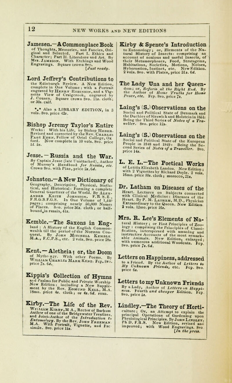 Jameson.—A Commonplace Book of Thoughts, Memories, and Fancies, Ori- ginal and Selected. Part I. Ethics and Character; Part II. Literature and Art. By Mrs. Jameson. With Ktthiugs and Wood Eugravings. Square crown 8vn. [Jutt ready. Lord Jeffrey's Contributions to the Edinburgh Review. A New Eiiitinu, complete in One Volume ; with a Portrail engraved by Hrnry Robinson, and a Vig- nette View of Craigcro.ik, engraved by J. Cousen. Square crown Svo. Slf, cloth; or 30*. caif. •.• Also a LIBRARY EDITION, in 3 vols. Svo. price -12*. Bishop Jeremy Taylor's Entire Works: With his Life, by Bishop Hkdeh. Revised and corrected by the Rev. Charles Paoe Eden. Fellow of Oriel College, Ox ford. Now complete in 10 vols. Svo. price Jesse. —Russia and the War. By Captain Jesse (late Unattached), Author of Murray's Handbook for Hnttia, etc. Crown Svo. with Plan, price 2».Gd. Johnston.—A New Dictionary of Geography, Descriptive, Physical, Statis- tical, and Historical: Forming a complete General Gazetteer of the World. By Alex- ander Keitb Johnston. F.R S E F.K.G.S F.G.S. In One Volume of 1,-1-ln pages; comprising nearly 50,000 Names of Places. 8vo. price 3G». cloth; or half- bouudkiu russia, 41j. Kemble.-The Saxons in Eng- ''1 L A.,'?y »' <a' English Common- wealth till tbe period of the Norman Con- Si?'- r S»„ J>'ON Mitchell EntlLE Bl.A., r.C.P.S., etc. 2 vols. Svo. price 28.. Kent. — Aletheia; or, the Doom of Mythn ojy. With other Poems. By William Charles Mire Kent. Fcp. 6vu price 7s. 6rf._ Kippis's Collection of Hymns Ji.d Psalms for Public and Private Worship New Edition; including a New Supple- ment by the Rev. J>»ra» Kell, M.A. 18mo. price 4|. cloth; or 4|. 6<f. roxn. Kirfcy.-The life of the Rev. William Kirbt.M A., Hector of Barham Author of one of tbe Bridgewater Treatise, and Joint-AuHior of the Introduction to hntomolony. By the Rev. Joe« Fm.ma, M.A. Willi Portrait, Vig„et,e, llld Fac simile. 8vo. price 15s. Kirby & Spence's Introduction to Entomology , or. Elements of the Na- tural History of Insects: comprising an account of noxious and useful Insects, of their Metsmorphnscs, Food, Stratagems, Habitations, Societies, Motions, Noises, Hybernation, Instinct, etc. New Edition. 2 vols. Svo. with Plates, price 31s. vd. The Lady Una and her Queen- dom; or, Reform tit the Rlqht End. By the Author of liomc Truth, fur flows* Pence, etc. Fcp. 8vo. price 7*. Laing's (S.) Observations on the Soeinl and Political State of Denmark and the Duchies of Slcswitk and Holstcinln 1851: Being the Third Scries of Aoies of a Tra- veller. Svo. price 12s. Laing's (S.) Observations on the Social and Political State of the European People in 1818 nu.l 18-191 Being the Se- cond Series of Note, of a Traveller. Svo. price Hs. L. E. L.-The Poetical Works nf Letitio Elizabeth Landon. New Edition , with 2 Vignettes by Hichard Doyle. 2 vols. 16mo. price 10*. cloth ; morocco, 21*. Dr. Latham on Diseases of the !^nrMLT'ii ?.■ bobJ'» connected with Clinical Medicine: Diseases of the Heart. By P. M. Latham, M.D., Physician Extraordinary to tbe Queen. New Edition 2 vols. l2ino. price IGs. Mrs. R. Lee's Elements of Na- tural Hisloiy; or First Principles of Zoo- logy : comprising the Principles uf Classi- hcation, interspersed ivith amusing and instructive Accounts uf tbe most remark- able Animals. New Enition, enlarged: with numerous additional Woodcuts. Fen Svo. price 7s. 6d. v' Letters on Happiness, addressed to a Friend. By the Author of Letter, i„ My Unknown Friend,, etc. Fcp. Svo price 6*. Letters to my Unknown Friends By a Lady, Aulhor of Letter, on Hanoi- ne„. fourth und cheaper Edition. Fcp 8vo. price 5*. F Lindley.-The Theory of Horti- culture ; Or, an Attempt to explain the principal Operations of Gardening upon Physiological Principles. By Joan LmoLET, Ph D. r.R.S. New Edition, revised and improved; with Wood Eugravings. 8vo [/n the pre,,.