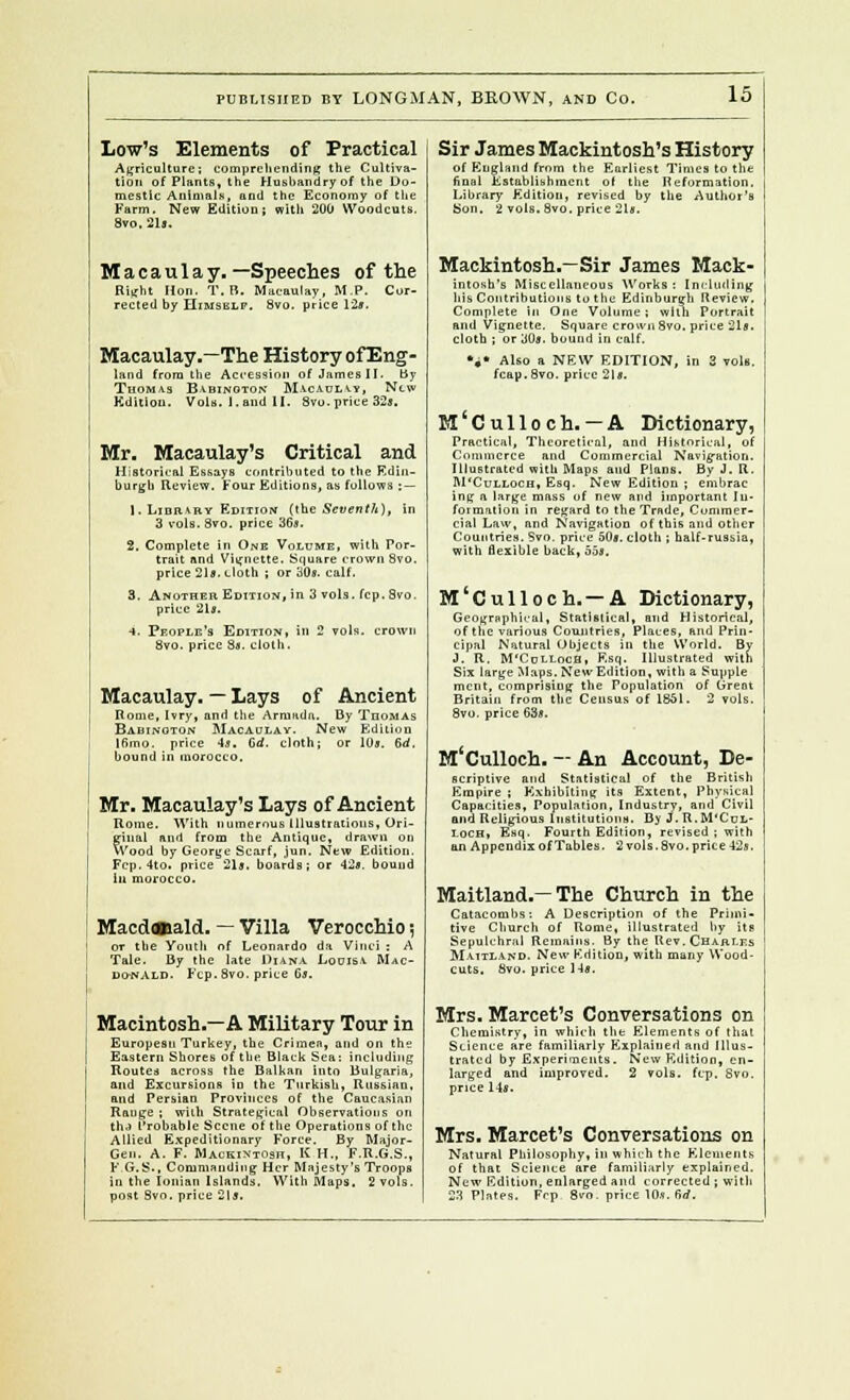 Low's Elements of Practical Agriculture: comprehending the Cultiva- tion of Plants, the Husbandry of the Do- mestic Animals, and the Economy of the Farm. New Edition; with 200 Woodcuts. 8vo, 21s. Macaulay. —Speeches of the Right Hon. T.B. Macaulay, M.P. Cor- rected by Himself. 8vo. price 12*. Macaulay.—The History ofEng- land from the Accession of James II. by Thomas Babinoton Macaulay, New Kditiou. Vols, l.aud II. Svo. price 32s. Mr. Macaulay's Critical and Historical Essays contributed to the Edin- burgh Review. Four Editions, as follows : — 1. Library Edition (the Seventh), in 3 vols. Svo. price 36s. 2. Complete in One Volume, with Por- trait nnd Vignette. Square crown Svo. price 21s. cloth ; or 30s. calf. 3. Another, Edition, in 3 vols. fcp. 8vo. price 21s. ■i. People's Edition, in 2 vols, crown Svo. price 8*. cloth. Macaulay. — Lays of Ancient Rome, Ivry, anrl the Arniadn. By Thomas Babinoton Macaulay. New Edition 16mo. price 4s. Gd. cloth; or 10s. 6rf. bound in morocco. Mr. Macaulay's Lays of Ancient Rome. With numerous Illustrations, Ori- ginal and from the Antique, drawn on Wood by George Scarf, jun. New Edition. Fcp. 4to. price 21s. boards; or 42s. bound ill morocco. Macd«iald. — Villa Verocchio j or the Youth of Leonardo da Vinci: A Tale. By the late Diana Louisa Mac- donald. Fcp. Svo. price 6s. Macintosh.—A Military Tour in European Turkey, the Crimea, and on the Eastern Shores of the Black Sea: including Routes across the Balkan into Bulgaria, and Excursions in the Turkish, Russian, and Persian Provinces of the Caucasian Range ; wiih Strategical Observations on thJ Probable Scene of the Operations of the Allied Expeditionary Force. By Major- Gen. A. F. Mackintosh, K H., F.R.G.S., F.G.S., Commanding Her Majesty's Troops in the Ionian Islands. With Maps. 2 vols, post Svo. price 21a. Sir James Mackintosh's History of England from the Earliest Times to the final Establishment ol the Reformation, Library Edition, revised by the Author's Son. 2 vols. Svo. price 21«. Mackintosh.—Sir James Mack- intosh's Miscellaneous Works : Including his Contributions to the Edinburgh Review. Complete In One Volume; with Portrait and Vignette. Square crown Svo. price 21s. cloth ; or 30s. bound in calf. %* Also a NEW EDITION, in 3 vols, fcap.Svo. price 2Is. M Culloch. —A Dictionary, Practical, Theoretical, and Historical, of Commerce and Commercial Navigation. Illustrated with Maps and Plans. By J. R. M'Culloch, Esq. New Edition ; embrac ing a large mass of new and important In- formation in regard to the Trade, Commer- cial Law, and Navigation of this and other Countries. Svo. price 50*. cloth ; half-russia, with flexible back, 55s. M'Culloch. — A Dictionary, Geographical, Statistical, and Historical, of the various Countries, Places, and Prin- cipal Natural Objects in the World. By J. R. M'CdLLoch, Esq. Illustrated with Six large Maps, New Edition, with a Supple ment, comprising the Population of Great Britain from the Census of 1851. 2 vols. Svo. price 63s. M'Culloch. — An Account, De- scriptive nnd Statistical of the British Empire ; Exhibiting its Extent, Physical Capacities, Population, Industry, and Civil and Religious Institutions. By J.R.M'Cul- loch, Esq. Fourth Edition, revised ; with an Appendix of Tables. 2 vols. Svo. price -12s. Maitland.—The Church in the Catacombs: A Description of the Primi- tive Church of Rome, illustrated by its Sepulchral Remains. By the Rev. Charles M-aitland. New Edition, with many Wood- cuts. Svo, price 14s. Mrs. Marcet's Conversations on Chemistry, in which the Elements of thai Science are familiarly Explained and Illus- trated by Experiments. New Edition, en- larged and improved. 2 vols, fcp, Svo. price 14s. Mrs. Marcet's Conversations on Natural Philosophy, in which the Elements of that Science are familiarly explained. New Edition, enlarged and corrected j with 23 Plates. Frp 8vo. price 10s, 6rf.